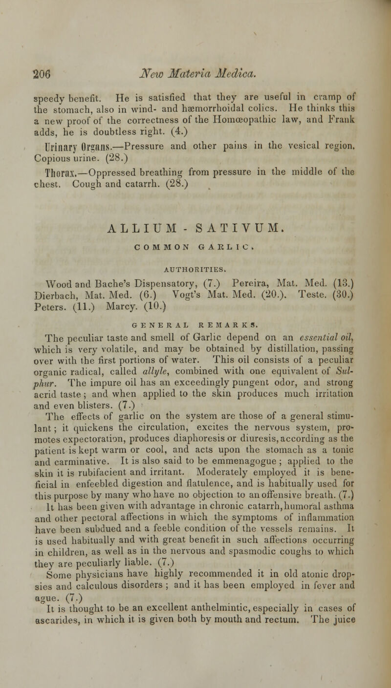 speedy benefit. He is satisfied that they are useful in cramp of the stomach, also in wind- and haemorrhoidal colics. He thinks this a new proof of the correctness of the Homoeopathic law, and Frank adds, he is doubtless right. (4.) Urinary Organs.—Pressure and other pains in the vesical region. Copious urine. (28.) Thorax.—Oppressed breathing from pressure in the middle of the chest. Cough and catarrh. (28.) ALLIUM - SATIVUM. COMMON GARLIC. AUTHORITIES. Wood and Bache's Dispensatory, (7.) Pereira, Mat. Med. (13.) Dierbach, Mat. Med. (6.) Vogt's Mat. Med. (20.). Teste. (30.) Peters. (11.) Marcy. (10.) GENERAL REMARKS. The peculiar taste and smell of Garlic depend on an essential oil, which is very volatile, and may be obtained by distillation, passing over with the first portions of water. This oil consists of a peculiar organic radical, called allyle, combined with one equivalent of Sul- phur. The impure oil has an exceedingly pungent odor, and strong acrid taste.; and when applied to the skin produces much irritation and even blisters. (7.) The effects of garlic on the system are those of a general stimu- lant ; it quickens the circulation, excites the nervous system, pro- motes expectoration, produces diaphoresis or diuresis, according as the patient is kept warm or cool, and acts upon the stomach as a tonic and carminative. It is also said to be emmenagogue ; applied to the skin it is rubifacient and irritant. Moderately employed it is bene- ficial in enfeebled digestion and flatulence, and is habitually used for this purpose by many who have no objection to an offensive breath. (7.) It has been given with advantage in chronic catarrh, humoral asthma and other pectoral affections in which the symptoms of inflammation have been subdued and a feeble condition of the vessels remains. It is used habitually and with great benefit in such affections occurring in children, as well as in the nervous and spasmodic coughs to which they are peculiarly liable. (7.) Some physicians have highly recommended it in old atonic drop- sies and calculous disorders ; and it has been employed in fever and ague. (7.) It is thought to be an excellent anthelmintic, especially in cases of ascarides, in which it is given both by mouth and rectum. The juice