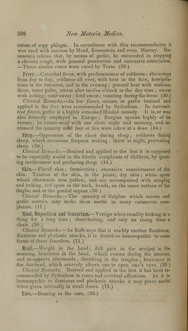 ration of ropy phlegm. In accordance with this recommendation it was used with success by Mead, Rosenstein and even Murray. Iio- senstein relates that, by means of garlic, he succeeded in stopping a chronic cough, with general prostration and excessive emaciation. —Throe similar cases were cured by Teste. (80.) FCVEP.—Catarrhal fever, with predominance of coldness ; sbiverings from day to day, coldness all over, with heat in the face, horripila- tions in the forenoon, and in the evening; general heat with malaise, thirst, tense pulse, sweat after twelve o'clock in the day time ; sweat with itching ; sour sweat; fetid sweat; vomiting during the fever. (30.) Clinical Remarks.—In low fevers, onions, or garlic bruised and applied to the feet were recommended by Sydenham. In intermit- tent fevers, garlic is a highly esteemed Hindoo remedy. It is. or was also formerly employed in Europe ; Bergius speaks highly of its virtues; he commenced with one clove night and morning, and in- creased the quantity until four or five were, taken at a dose. (44.) Sleep.—Oppression of the chest during sleep ; coldness during sleep, which occasions frequent waking ; thirst at night, preventing sleep. (30.) Clinical Remarks.—Bruised and applied to the feet it is supposed to be especially useful in the febrile complaints of children, by quiet- ing restlessness and producing sleep. (44.) Skill. —Flacid skin; formication; excessive sensitiveness of the skin. Tension of the skin, in the joints; dry skin; white spots which afterwards turn yellow, and are accompanied with stinging and itching, red spots in the back, hands, on the inner surface of the thighs, and or the genital organs. (30.) Clinical Remarks.-—-The quantity of Sulphur which onions and garlic contain may make them useful in many cutaneous com- plaints. (11.) Milld, Disposition and Scnsorium.—Vertigo when steadily looking at a thing for a long time ; short-lasting, and only on rising from a chair. (30.) Clinical Remarks.—As Kolb says that it readily excites flatulence, dizziness and plethoric attacks, it is doubtless homoeopathic to some forms of these disorders. (11.) Head.—Weight in the head; dull pain in the occiput in the morning, heaviness in the head, which ceases during the menses, and re-appears afterwards ; throbbing in the temples ; heaviness at the forehead, which scarcely allows one to open one's eyes. (30.) Clinical Remarks. Bruised and applied to the feet it has been re- commended by Sydenham in coma and cerebral affections. As it is homoeopathic to dizziness and plethoric attacks it inav prove useful when given internally in small doses. (11.) Ears.—Buzzing in the ears. (30.)