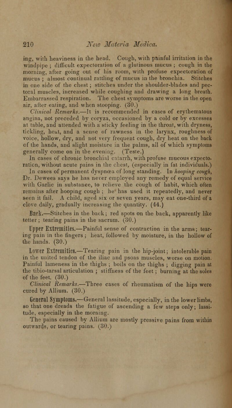 ing, with heaviness in the head. Cough, with painful irritation in the windpipe ; difficult expectoration of a glutinous mucus ; cough in the morning, after going out of his room, with profuse expectoration of mucus ; almost continual rattling of mucus in the bronchia. Stitches in one side of the chest; stitches under the shoulder-blades and pec- toral muscles, increased while coughing and drawing a long breath. Embarrassed respiration. The chest symptoms are worse in the open air, after eating, and when stooping. (30.) Clinical Remarks.—It is recommended in cases of erythematous angina, not preceded by coryza, occasioned by a cold or by excesses at table, and attended with a sticky feeling in the throat, with dryness, tickling, heivt, and a sense of rawness in the larynx, roughness of voice, hollow, dry, and not very frequent cough, dry heat on the back of the hands, and slight moisture in the palms, all of which symptoms generally come on in the evening. (Teste.) In cases of chronic bronchial catarrh, with profuse mucous expecto- ration, without acute pains in the chest, (especially in fat individuals.) In cases of permanent dyspnoea of long standing. In hooping covgh, Dr. Dewees says he has never employed any remedy of equal service Avith Garlic in substance, to relieve the cough of habit, which often remains after hooping cough ; her has used it repeatedly, and never seen it fail. A child, aged six or seven years, may eat one-third of a clove daily, gradually increasing the quantity. (44.) Back.—Stitches in the back; red spots on the back, apparently like tetter; tearing pains in the sacrum. (30.) Upper Extremities.—Painful sense of contraction in the arms; tear- ing pain in the fingers ; heat, followed by moisture, in the hollow of the hands. (30.) Lower Extremities.—Tearing pain in the hip-joint; intolerable pain in the united tendon of the iliac and psoas muscles, worse on motion. Painful lameness in the thighs ; boils on the thighs ; digging pain at the tibio-tarsal articulation ; stiffness of the feet; burning at the soles of ihe feet. (30.) Clinical Remarks.—Three cases of rheumatism of the hips were cured by Allium. (30.) General Symptoms.—General lassitude, especially, in the lower limbs, so that one dreads the fatigue of ascending a few steps only; lassi- tude, especially in the morning. The pains caused by Allium are mostly pressive pains from within outwards, or tearing pains. (30.)