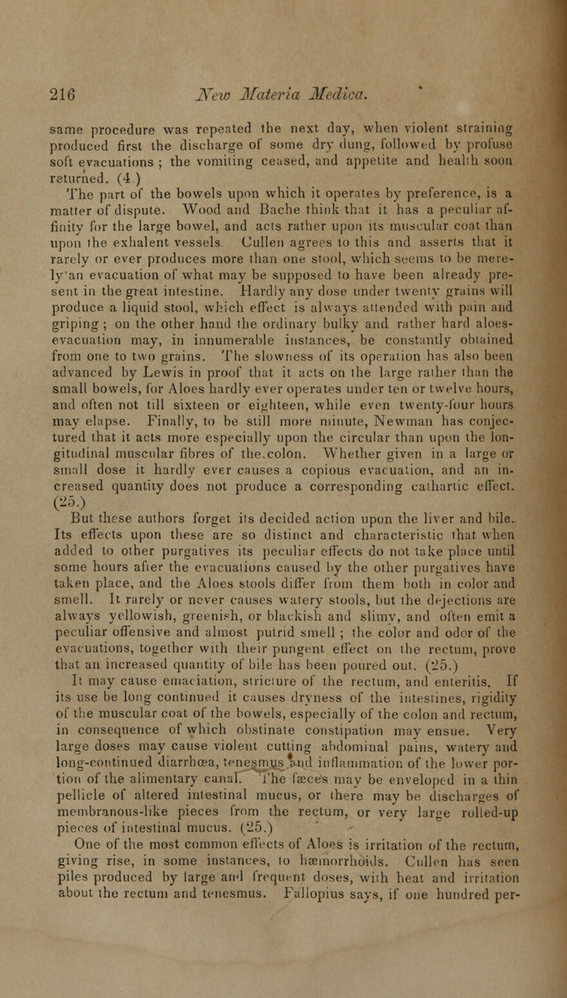 same procedure was repeated the next day, when violent straining produced first the discharge of some dry dung, followed by profuse soft evacuations ; the vomiting ceased, and appetite and health soon returned. (4 ) The part of the bowels upon which it operates by preference, is a matter of dispute. Wood and Bache think that it has a peculiar af- finity for the large bowel, and acts rather upon its muscular coat than upon the exhalent vessels Cullen agrees to this and asserts that it rarely or ever produces more than one stool, which seems to he me re- ly'an evacuation of what may be supposed to have been already pre- sent in the great intestine. Hardly any dose under twenty grains will produce a liquid stool, which effect is always attended with pain and griping ; on the other hand the ordinary bulky and rather hard aloes- evacuation may, in innumerable instances, be constantly obtained from one to two grains. The slowness of its operation has also been advanced by Lewis in proof that it acts on the large rather than the small bowels, for Aloes hardly ever operates under ten or twelve hours, and often not till sixteen or eighteen, while even twenty-four hours may elapse. Finally, to be still more minute, Newman has conjec- tured that it acts more especially upon the circular than upon the lon- gitudinal muscular fibres of the.colon. Whether given in a large or small dose it hardly ever causes a copious evacuation, and an in- creased quantity does not produce a corresponding cathartic effect. (25.) But these authors forget its decided action upon the liver and hile. Its effects upon these are so distinct and characteristic that when added to other purgatives its peculiar effects do not take place until some hours afier the evacuations caused by the other purgatives have taken place, and the Aloes stools differ from them both in color and smell. It rarely or never causes watery stools, but the dejections are always yellowish, greenish, or blackish and slimy, and often emit a peculiar offensive and almost putrid smell ; the color and odor of the evacuations, together with their pungent effect on the rectum, prove that an increased quantity of bile has been poured out. (25.) It may cause emaciation, stricture of the rectum, and enteritis. If its use be long continued it causes dryness of the intestines, rigidity of the muscular coat of the bowels, especially of the colon and rectum, in consequence of which obstinate constipation may ensue. Very large doses may cause violent cutting abdominal pains, watery and long-continued diarrhoea, tenesmus'and inflammation of the lower por- tion of the alimentary canal. The faeces may be enveloped in a thin pellicle of altered intestinal mucus, or there may be, discharges of membranous-like pieces from the rectum, or very large rolled-up pieces of intestinal mucus. (25.) One of the most common effects of Aloes is irritation of the rectum, giving rise, in some instances, to haemorrhoids. Cullen has seen piles produced by large and frequent doses, with heal and irritation about the rectum and tenesmus. Fullopius says, if one hundred per-