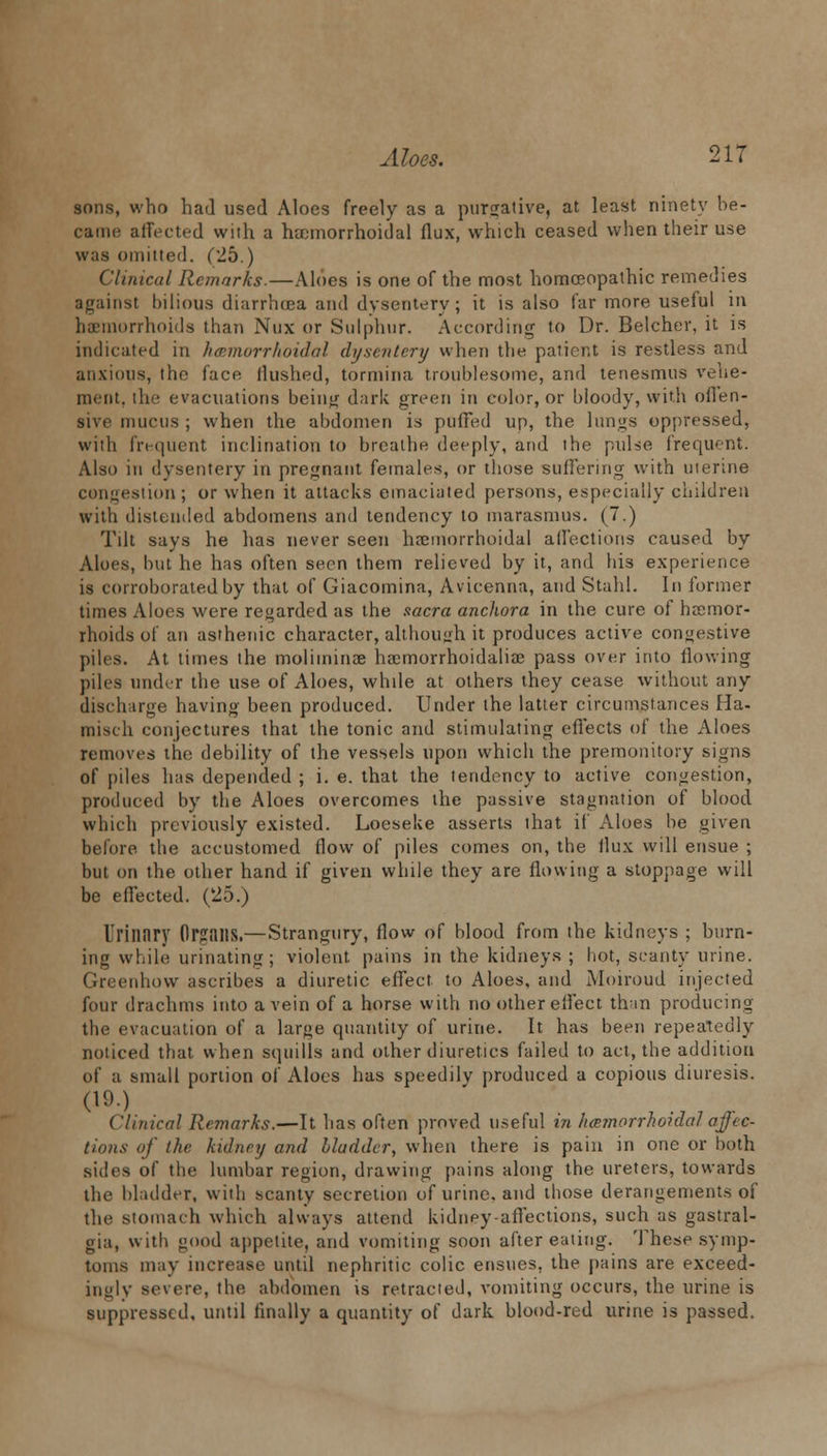 sons, who had used Aloes freely as a purgative, at least ninety be- came affected with a hemorrhoidal flux, which ceased when their use was omitted. (25.) Clinical Remarks.—Aloes is one of the most homoeopathic remedies against bilious diarrhoea and dysentery; it is also far more useful in hemorrhoids than Nux or Sulphur. According to Dr. Belcher, it is indicated in hemorrhoidal dysentery when the patient is restless and anxious, the face flushed, tormina troublesome, and tenesmus vehe- ment, the evacuations beinj; dark green in color, or bloody, with oflen- sive mucus ; when the abdomen is puffed up, the lungs oppressed, with frequent inclination to breathe deeply, and the pulse frequent. Also in dysentery in pregnant females, or those suffering with uterine congestion; or when it attacks emaciated persons, especially children with distended abdomens and tendency to marasmus. (7.) Tilt says he has never seen hamiorrhoidal affections caused by Aloes, but he has often seen them relieved by it, and his experience is corroborated by that of Giacomina, Avicenna, and Stahl. In former times Aloes were regarded as the sacra anchora in the cure of haemor- rhoids of an asthenic character, although it produces active congestive piles. At times the moliminae haemorrhoidaliae pass over into flowing piles under the use of Aloes, while at others they cease without any discharge having been produced. Under the latter circumstances Ha- misch conjectures that the tonic and stimulating effects of the Aloes removes the debility of the vessels upon which the premonitory signs of piles has depended ; i. e. that the tendency to active congestion, produced by the Aloes overcomes the passive stagnation of blood which previously existed. Loeseke asserts that if Aloes be given before the accustomed flow of piles comes on, the flux will ensue ; but on the other hand if given while they are flowing a stoppage will be effected. (25.) I'rilliiry Organs.—Strangury, flow of blood from the kidneys ; burn- ing while urinating; violent pains in the kidneys ; hot, scanty urine. Greenhow ascribes a diuretic effect, to Aloes, and Moiroud injected four drachms into a vein of a horse with no other eflect than producing the evacuation of a large quantity of urine. It has been repeatedly noticed that when squills and other diuretics failed to act, the addition of a small portion of Aloes has speedily produced a copious diuresis. (19.) Cluneal Remarks.—It has often proved useful in hemorrhoidal affec- tions of the kidney and Madder, when there is pain in one or both sides of the lumbar region, drawing pains along the ureters, towards the bladder, with scanty secretion of urine, and those derangements of the stomach which always attend kidney-affections, such as gastral- gia, with good appetite, and vomiting soon after eating. These symp- toms may increase until nephritic colic ensues, the pains are exceed- ingly severe, the abdomen is retracted, vomiting occurs, the urine is suppressed, until finally a quantity of dark blood-red urine is passed.