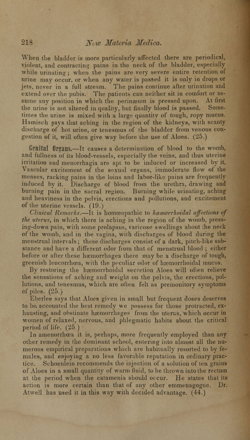 When the bladder is more particularly affected there are periodical, violent, and contracting pains in the neck of the bladder, especially while urinating ; when the pains are very severe entire retention of urine may occur, or when any water is passed it is only in drops or jets, never in a full stream. The pains continue after urination and extend over the pubis. The patients can neither sit in comfort or as- sume any position in which the perinseum is pressed upon. At first the urine is not altered in quality, but finally blood is passed. Some- times the urine is mixed with a large quantity of tough, ropy mucus. Hamisch says that aching in the region of the kidneys, with scanty discharge of hot urine, or tenesmus of the bladder from venous con- gestion of it, will often give way before the use of Aloes. (-5.) Genital Organs.—It causes a determination of blood to the womb, and fullness of its blood-vessels, especially the veins, and thus uterine irritation and menorrhagia are apt to be induced or increased by it. Vascular excitement of the sexual organs, immoderate flow of the menses, racking pains in the loins and lahor-like pains are frequently induced by it. Discharge of blood from the urethra, drawing and burning pain in the sacral region. Burning while urinating, aching and heaviness in the pelvis, erections and pollutions, and excitement of the uterine vessels. (19.) Clinical Remarks.—It is homoeopathic to hcsfnorrhoidal affections of the uterut, in which there is aching in the region of the womb, press- ing-down pain, with some prolapsus, varicose swellings about. :he neck of the womb, and in the vagina, with discharges of blood during the menstrual intervals; these discharges consist of a dark, pitch-like sub- stance and have a different odor from that of menstrual blood ; either before or after these haemorrhages there may be a discharge of tough, greenish leucorrhceaj with the peculiar odor of hemorrhoidal mucus. By restoring the hrcmorrhoidal secretion Aloes will often relieve the sensations of aching and weight on the pelvis, the erections, pol- lutions, and tenesmus, which are often felt as premonitory symptoms of piles. (25.) Eberlee says that Aloes given in small but frequent doses deserves to ba accounted the best remedy we possess for those protracted, ex- hausting, and obstinate haemorrhages from the uterus, which occur in women of relaxed, nervous, and phlegmatic habits about the critical period of life. (25.) In amenorrhcea it is, perhaps, more frequently employed than any other remedy in the dominant school, entering into almost all the nu- merous empirical preparations which are habitually resorted to by fe- males, and enjoying a no less favorable reputation in ordinary prac- tice. Schoenlein recommends the injection of a solution of ten grains of Aloes in a small quantity of warm fluid, to be thrown into the rectum at the period when the catamenia should occur. He states that its action is more certain than that of any other emmenagogue. Dr. Atwell has used it in this way with decided advantage. (44.)