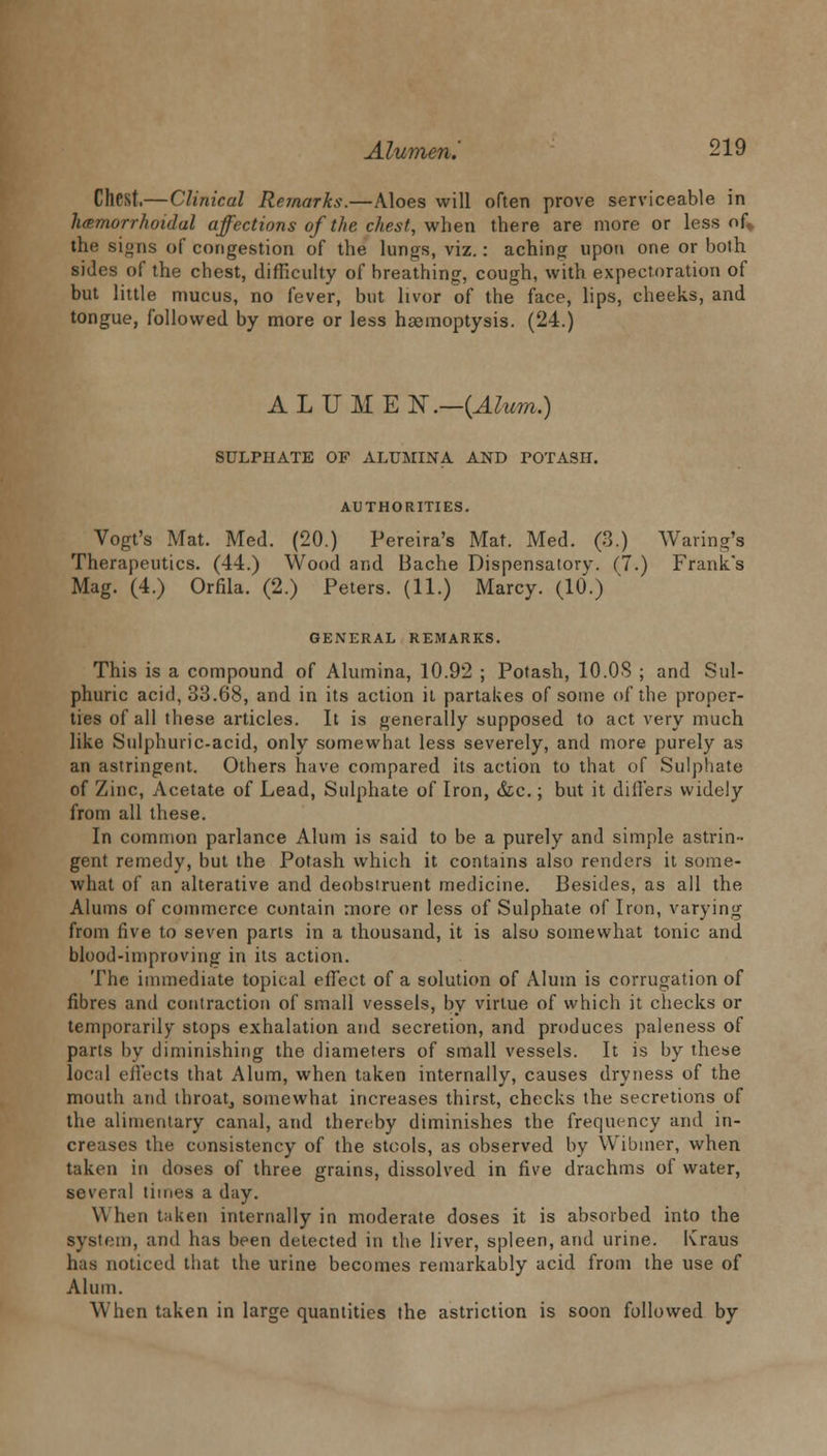 Chest.—Clinical Remarks.—Aloes will often prove serviceable in hemorrhoidal affections of the chest, when there are more or less of* the signs of congestion of the lungs, viz.: aching upon one or both sides of the chest, difficulty of breathing, cough, with expectoration of but little mucus, no fever, but livor of the face, lips, cheeks, and tongue, followed by more or less haemoptysis. (24.) ALUMEN.-(iZm) SULPHATE OF ALUMINA AND POTASH. AUTHORITIES. Vogt's Mat. Med. (20.) Pereira's Mat. Med. (3.) Waring'a Therapeutics. (44.) Wood and Bache Dispensatory. (7.) Frank's Mag. (4.) Orfila. (2.) Peters. (11.) Marcy. (10.) GENERAL REMARKS. This is a compound of Alumina, 10.92 ; Potash, 10.08 ; and Sul- phuric acid, 33.68, and in its action it partakes of some of the proper- ties of all these articles. It is generally supposed to act very much like Sulphuric-acid, only somewhat less severely, and more purely as an astringent. Others have compared its action to that of Sulphate of Zinc, Acetate of Lead, Sulphate of Iron, &c.; but it differs widely from all these. In common parlance Alum is said to be a purely and simple astrin- gent remedy, but the Potash which it contains also renders it some- what of an alterative and deobsiruent medicine. Besides, as all the Alums of commerce contain more or less of Sulphate of Iron, varying from five to seven parts in a thousand, it is also somewhat tonic and blood-improving in its action. The immediate topical effect of a solution of Alum is corrugation of fibres and contraction of small vessels, by virtue of which it checks or temporarily stops exhalation and secretion, and produces paleness of parts by diminishing the diameters of small vessels. It is by these local effects that Alum, when taken internally, causes dryness of the mouth and throat, somewhat increases thirst, checks the secretions of the alimentary canal, and thereby diminishes the frequency and in- creases the consistency of the stools, as observed by Wibtner, when taken in doses of three grains, dissolved in five drachms of water, several times a day. When taken internally in moderate doses it is absorbed into the By8tern, and has been detected in the liver, spleen, and urine. Kraus has noticed that the urine becomes remarkably acid from the use of Alum. When taken in large quantities the astriction is soon followed by