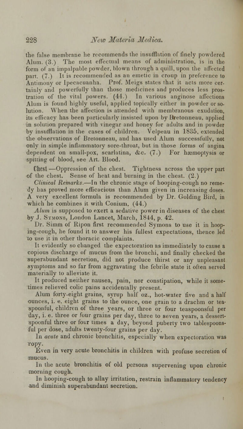 the false membrane he recommends the insufflation of finely powdered Alum. (3.) The most effectual means of administration, is in the form of an impalpable powder, blown through a quill, upon the affected part. (7.) It is recommended as an emetic in croup in preference to Antimony or Ipecacuanha. Prof. Meigs states that it acts more cer- tainly and powerfully than those medicines and produces less pros- tration of the vital powers. (44.) In various anginose affections Alum is found highly useful, applied topically either in powder or so- lution. When the affection is attended with membranous exudation, its efficacy has been particularly insisted upon by Bretonneau, applied in solution prepared with vinegar and honey for adults and in powder by insufflation in the cases of children. Velpeau in 1835, extended the observations of Bretonneau, and has used Alum successfully, not only in simple inflammatory sore-throat, but in those forms of angina dependent on small-pox, scarlatina, &c. (7.) For haemoptysis or spitting of blood, see Art. Blood. Cliesl —Oppression of the chest. Tightness across the upper part of the chest. Sense of heat and burning in the chest. (2.) Clinical Remarks.—In the chronic stage of hooping-cough no reme- dy has proved more efficacious than Alum given in increasing doses. A very excellent formula is recommended by Dr. Golding Bird, in which he combines it with Conium. (44.) Alum is supposed to exert a sedative power in diseases of the chest by J. Symons, London Lancet, March, 1844, p. 42. Dr. Simm of Ripon first recommended Symons to use it in hoop- ing-cough, he found it to answer his fullest expectations, thence led to use it in other thoracic complaints. It evidently so changed the expectoration as immediately to cause a copious discharge of mucus from the bronchi, and finally checked the superabundant secretion, did not produce thirst or any unpleasant symptoms and so far from aggravating the febrile state it often served materially to alleviate it. It produced neither nausea, pain, nor constipation, while it some- times relieved colic pains accidentally present. Alum forty-eight grains, syrup half oz., hot-water five and a half ounces, i. e. eight grains to the ounce, one grain to a drachm or tea- spoonful, children of three years, or three or four teaspoonsful per day, i. e. three or four grains per day, three to seven years, a dessert- spoonful three or four times a day, beyond puberty two tablespoons- ful per dose, adults twenty-four grains per day. In acute and chronic bronchitis, especially when expectoration was ropy. Even in very acute bronchitis in children with profuse secretion of mucus. In the acute bronchitis of old persons supervening upon chronic morning cough. In hooping-cough to allay irritation, restrain inflammatory tendency and diminish superabundant secretion.