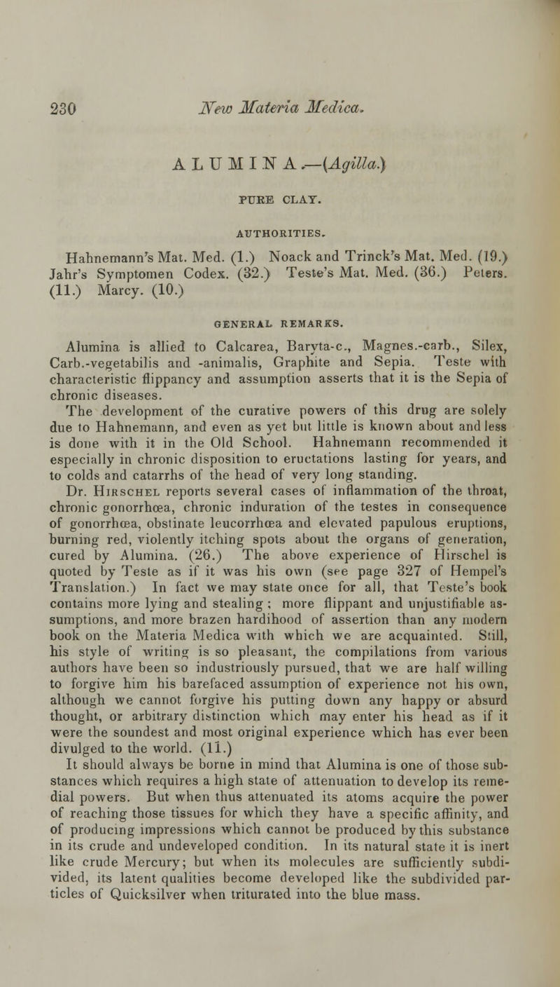 ALUMINA .—{Agilla) PUKE CLAY. AUTHORITIES. Hahnemann's Mat. Med. (1.) Noack and Trinck's Mat. Med. (19.) Jahr's Symptomen Codex. (32.) Teste's Mat. Med. (36.) Peters. (11.) Marcy. (10.) GENERAL REMARKS. Alumina is allied to Calcarea, Baryta-c, Magnes.-carb., Silex, Carb.-vegetabilis and -animalis, Graphite and Sepia. Teste with characteristic flippancy and assumption asserts that it is the Sepia of chronic diseases. The development of the curative powers of this drug are solely due to Hahnemann, and even as yet but little is known about and less is done with it in the Old School. Hahnemann recommended it especially in chronic disposition to eructations lasting for years, and to colds and catarrhs of the head of very long standing. Dr. Hirschel reports several cases of inflammation of the throat, chronic gonorrhoea, chronic induration of the testes in consequence of gonorrhoea, obstinate leucorrhcea and elevated papulous eruptions, burning red, violently itching spots about the organs of generation, cured by Alumina. (26.) The above experience of Hirschel is quoted by Teste as if it was his own (see page 327 of Hempel's Translation.) In fact we may state once for all, that Teste's book contains more lying and stealing ; more flippant and unjustifiable as- sumptions, and more brazen hardihood of assertion than any modern book on the Materia Medica with which we are acquainted. Still, his style of writing is so pleasant, the compilations from various authors have been so industriously pursued, that we are half willing to forgive him his barefaced assumption of experience not his own, although we cannot forgive his putting down any happy or absurd thought, or arbitrary distinction which may enter his head as if it were the soundest and most original experience which has ever been divulged to the world. (11.) It should always be borne in mind that Alumina is one of those sub- stances which requires a high state of attenuation to develop its reme- dial powers. But when thus attenuated its atoms acquire the power of reaching those tissues for which they have a specific affinity, and of producing impressions which cannot be produced by this substance in its crude and undeveloped condition. In its natural state it is inert like crude Mercury; but when its molecules are sufficiently subdi- vided, its latent qualities become developed like the subdivided par- ticles of Quicksilver when triturated into the blue mass.