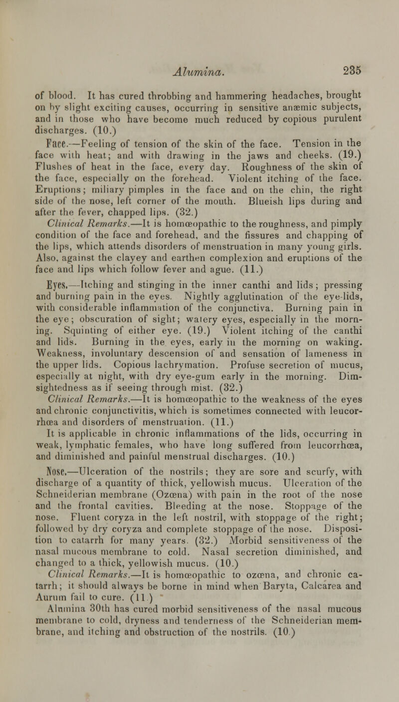 of blood. It has cured throbbing and hammering headaches, brought on by slight exciting causes, occurring in sensitive anaemic subjects, and in those who have become much reduced by copious purulent discharges. (10.) Face.—Feeling of tension of the skin of the face. Tension in the face with heat; and with drawing in the jaws and cheeks. (19.) Flushes of heat in the face, every day. Roughness of the skin of the face, especially on the forehead. Violent itching of the face. Eruptions; miliary pimples in the face and on the chin, the right side of the nose, left corner of the mouth. Blueish lips during and after the fever, chapped lips. (32.) Clinical Remarks.—It is homoeopathic to the roughness, and pimply condition of the face and forehead, and the fissures and chapping of the lips, which attends disorders of menstruation in many young girls. Also, against the clayey and earthen complexion and eruptions of the face and lips which follow fever and ague. (11.) Eyes.—Itching and stinging in the inner canthi and lids; pressing and burning pain in the eyes. Nightly agglutination of the eye-lids, with considerable inflammation of the conjunctiva. Burning pain in the eye; obscuration of sight; watery eyes, especially in the morn- ing. Squinting of either eye. (19.) Violent itching of the canthi and lids. Burning in the eyes, early in the morning on waking. Weakness, involuntary descension of and sensation of lameness in the upper lids. Copious lachrymation. Profuse secretion of mucus, especially at night, with dry eye-gum early in the morning. Dim- sightedness as if seeing through mist. (32.) Clinical Remarks.—It is homceopathic to the weakness of the eyes and chronic conjunctivitis, which is sometimes connected with leucor- rhcea and disorders of menstruation. (11.) It is applicable in chronic inflammations of the lids, occurring in weak, lymphatic females, who have long suffered from leucorrhoea, and diminished and painful menstrual discharges. (10.) Nose.—Ulceration of the nostrils; they are sore and scurfy, with discharge of a quantity of thick, yellowish mucus. Ulceration of the Schneiderian membrane (Ozcena) with pain in the root of the nose and the frontal cavities. Bleeding at the nose. Stoppage of the nose. Fluent coryza in the left nostril, with stoppage of the right; followed by dry coryza and complete stoppage of the nose. Disposi- tion to catarrh for many years. (32.) Morbid sensitiveness of the nasal mucous membrane to cold. Nasal secretion diminished, and changed to a thick, yellowish mucus. (10.) Clinical Remarks.—It is homoeopathic to ozcena, and chronic ca- tarrh; it should always be borne in mind when Baryta, Calcarea and Aurum fail to cure. (11 ) Alumina 30th has cured morbid sensitiveness of the nasal mucous membrane to cold, dryness and tenderness of the Schneiderian mem- brane, and itching and obstruction of the nostrils. (10 )