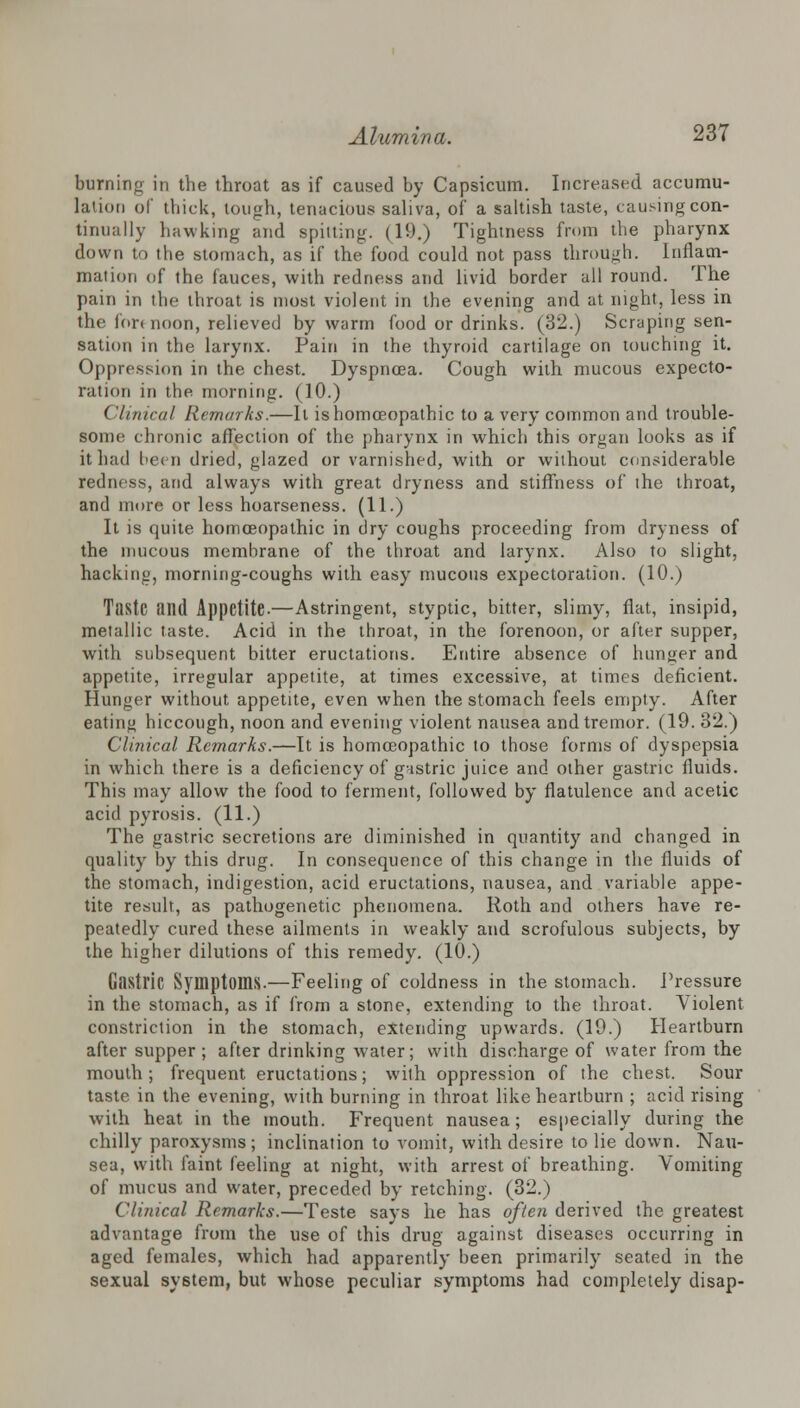 burning in the throat as if caused by Capsicum. Increased accumu- lation of thick, tough, tenacious saliva, of a saltish taste, causing con- tinually hawking and spitting. (19.) Tightness from the pharynx down to the stomach, as if the food could not pass through. Inflam- mation of the fauces, with redness and livid border all round. The pain in the throat is most violent in the evening and at night, less in the fori noon, relieved by warm food or drinks. (32.) Scraping sen- sation in the larynx. Pain in the thyroid cartilage on touching it. Oppression in the chest. Dyspnoea. Cough with mucous expecto- ration in the morning. (10.) ('linical Remarks.—It is homoeopathic to a very common and trouble- some chronic affection of the pharynx in which this organ looks as if it had been dried, glazed or varnished, with or without considerable redness, and always with great dryness and stiffness of the throat, and more or less hoarseness. (11.) It is quite homoeopathic in dry coughs proceeding from dryness of the mucous membrane of the throat and larynx. Also to slight, hacking, morning-coughs with easy mucous expectoration. (10.) Taste and Appetite-—Astringent, styptic, bitter, slimy, flat, insipid, metallic taste. Acid in the throat, in the forenoon, or after supper, with subsequent bitter eructations. Entire absence of hunger and appetite, irregular appetite, at times excessive, at times deficient. Hunger without appetite, even when the stomach feels empty. After eating hiccough, noon and evening violent nausea and tremor. (19. 32.) Clinical Remarks.—It is homoeopathic to those forms of dyspepsia in which there is a deficiency of gnstric juice and other gastric fluids. This may allow the food to ferment, followed by flatulence and acetic acid pyrosis. (11.) The gastric secretions are diminished in quantity and changed in quality by this drug. In consequence of this change in the fluids of the stomach, indigestion, acid eructations, nausea, and variable appe- tite result, as pathogenetic phenomena. Roth and others have re- peatedly cured these ailments in weakly and scrofulous subjects, by the higher dilutions of this remedy. (10.) Gastric Symptoms.—Feeling of coldness in the stomach. Pressure in the stomach, as if from a stone, extending to the throat. Violent constriction in the stomach, extending upwards. (19.) Heartburn after supper; after drinking water; with discharge of water from the mouth; frequent eructations; with oppression of the chest. Sour taste in the evening, with burning in throat like heartburn ; acid rising with heat in the mouth. Frequent nausea; especially during the chilly paroxysms; inclination to vomit, with desire to lie down. Nau- sea, with faint feeling at night, with arrest of breathing. Vomiting of mucus and water, preceded by retching. (32.) Clinical Remarks.—Teste says he has often derived the greatest advantage from the use of this drug against diseases occurring in aged females, which had apparently been primarily seated in the sexual system, but whose peculiar symptoms had completely disap-