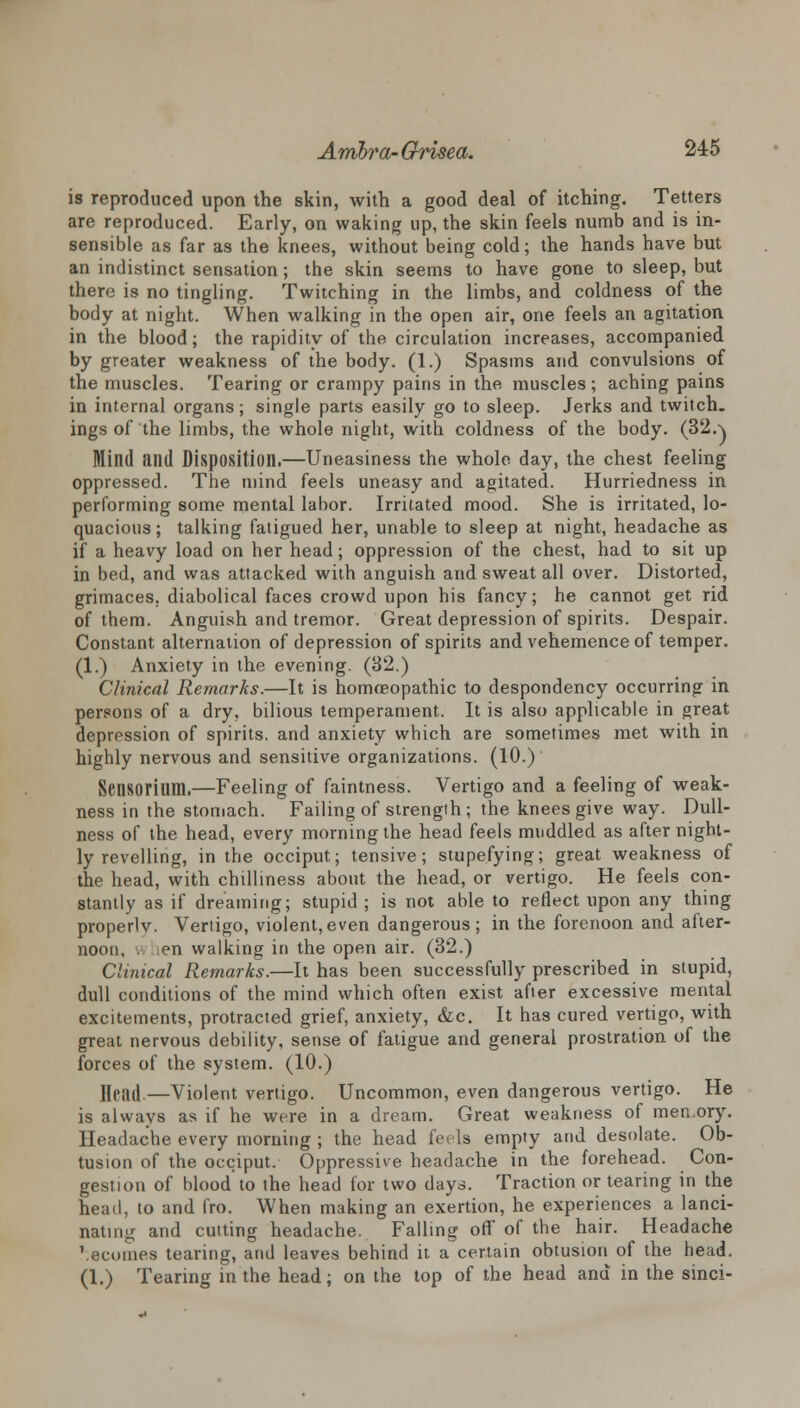 is reproduced upon the skin, with a good deal of itching. Tetters are reproduced. Early, on waking up, the skin feels numb and is in- sensible as far as the knees, without being cold; the hands have but an indistinct sensation; the skin seems to have gone to sleep, but there is no tingling. Twitching in the limbs, and coldness of the body at night. When walking in the open air, one feels an agitation in the blood; the rapidity of the circulation increases, accompanied by greater weakness of the body. (1.) Spasms and convulsions of the muscles. Tearing or crampy pains in the muscles; aching pains in internal organs; single parts easily go to sleep. Jerks and twitch, ings of the limbs, the whole night, with coldness of the body. (32a Mind and Disposition.—Uneasiness the whole day, the chest feeling oppressed. The mind feels uneasy and agitated. Hurriedness in performing some mental labor. Irritated mood. She is irritated, lo- quacious; talking fatigued her, unable to sleep at night, headache as if a heavy load on her head; oppression of the chest, had to sit up in bed, and was attacked with anguish and sweat all over. Distorted, grimaces, diabolical faces crowd upon his fancy; he cannot get rid of them. Anguish and tremor. Great depression of spirits. Despair. Constant alternation of depression of spirits and vehemence of temper. (1.) Anxiety in the evening. (32.) Clinical Remarks.—It is homoeopathic to despondency occurring in persons of a dry, bilious temperament. It is also applicable in great depression of spirits, and anxiety which are sometimes met with in highly nervous and sensitive organizations. (10.) Sensorium.—Feeling of faintness. Vertigo and a feeling of weak- ness in the stomach. Failing of strength ; the knees give way. Dull- ness of the head, every morning the head feels muddled as after night- ly revelling, in the occiput; tensive; stupefying; great weakness of the head, with chilliness about the head, or vertigo. He feels con- stantly as if dreaming; stupid ; is not able to reflect upon any thing properlv. Vertigo, violent,even dangerous; in the forenoon and after- noon, . en walking in the open air. (32.) Clinical Remarks.—It has been successfully prescribed in stupid, dull conditions of the mind which often exist after excessive mental excitements, protracted grief, anxiety, &c. It has cured vertigo, with great nervous debility, sense of fatigue and general prostration of the forces of the system. (10.) Head.—Violent vertigo. Uncommon, even dangerous vertigo. He is always as if he were in a dream. Great weakness of memory. Headache every morning ; the head feels empty and desolate. Ob- tusion of the occiput. Oppressive headache in the forehead. Con- gestion of blood to the head for two days. Traction or tearing in the head, to and fro. When making an exertion, he experiences a lanci- nating and cutting headache. Falling off of the hair. Headache \ecomes tearing, and leaves behind it a certain obtusion of the head. (1.) Tearing in the head; on the top of the head and in the sinci-