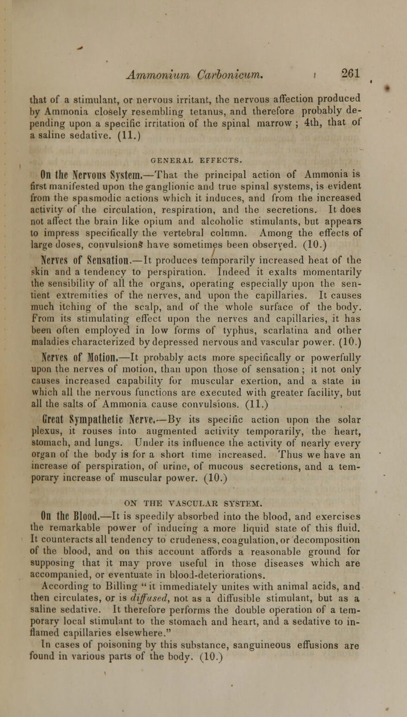 that of a stimulant, or nervous irritant, the nervous affection produced by Ammonia closely resembling tetanus, and therefore probably de- pending upon a specific irritation of the spinal marrow ; 4th, that of a saline sedative. (11.) GENERAL EFFECTS. On the Nen'OUS System.—That the principal action of Ammonia is first manifested upon the ganglionic and true spinal systems, is evident from the spasmodic actions which it induces, and from the increased activity of the circulation, respiration, and the secretions. It does not affect the brain like opium and alcoholic stimulants, but appears to impress specifically the vertebral colamn. Among the effects of large doses, convulsions have sometimes been observed. (10.) Nerves of Sensation.—It produces temporarily increased heat of the skin and a tendency to perspiration. Indeed it exalts momentarily the sensibility of all the organs, operating especially upon the sen- tient extremities of the nerves, and upon the capillaries. It causes much itching of the scalp, and of the whole surface of the body. From its stimulating effect upon the nerves and capillaries, it has been often employed in low forms of typhus, scarlatina and other maladies characterized by depressed nervous and vascular power. (10.) Nerves Of Motion.—It probably acts more specifically or powerfully upon the nerves of motion, than upon those of sensation ; it not only causes increased capability for muscular exertion, and a state in which all the nervous functions are executed with greater facility, but all the salts of Ammonia cause convulsions. (11.) Great Sympathetic Nerve.—By its specific action upon the solar plexus, it rouses into augmented activity temporarily, the heart, stomach, and lungs. Under its influence the activity of nearly every organ of the body is for a short time increased. Thus we have an increase of perspiration, of urine, of mucous secretions, and a tem- porary increase of muscular power. (10.) ON THE VASCULAR SYSTEM. On the Blood.—It is speedily absorbed into the blood, and exercises the remarkable power of inducing a more liquid state of this fluid. It counteracts all tendency to crudeness, coagulation, or decomposition of the blood, and on this account affords a reasonable ground for supposing that it may prove useful in those diseases which are accompanied, or eventuate in blood-deteriorations. According to Billing it immediately unites with animal acids, and then circulates, or is diffused, not as a diffusible stimulant, but as a saline sedative. It therefore performs the double operation of a tem- porary local stimulant to the stomach and heart, and a sedative to in- flamed capillaries elsewhere. In cases of poisoning by this substance, sanguineous effusions are found in various parts of the body. (10.)