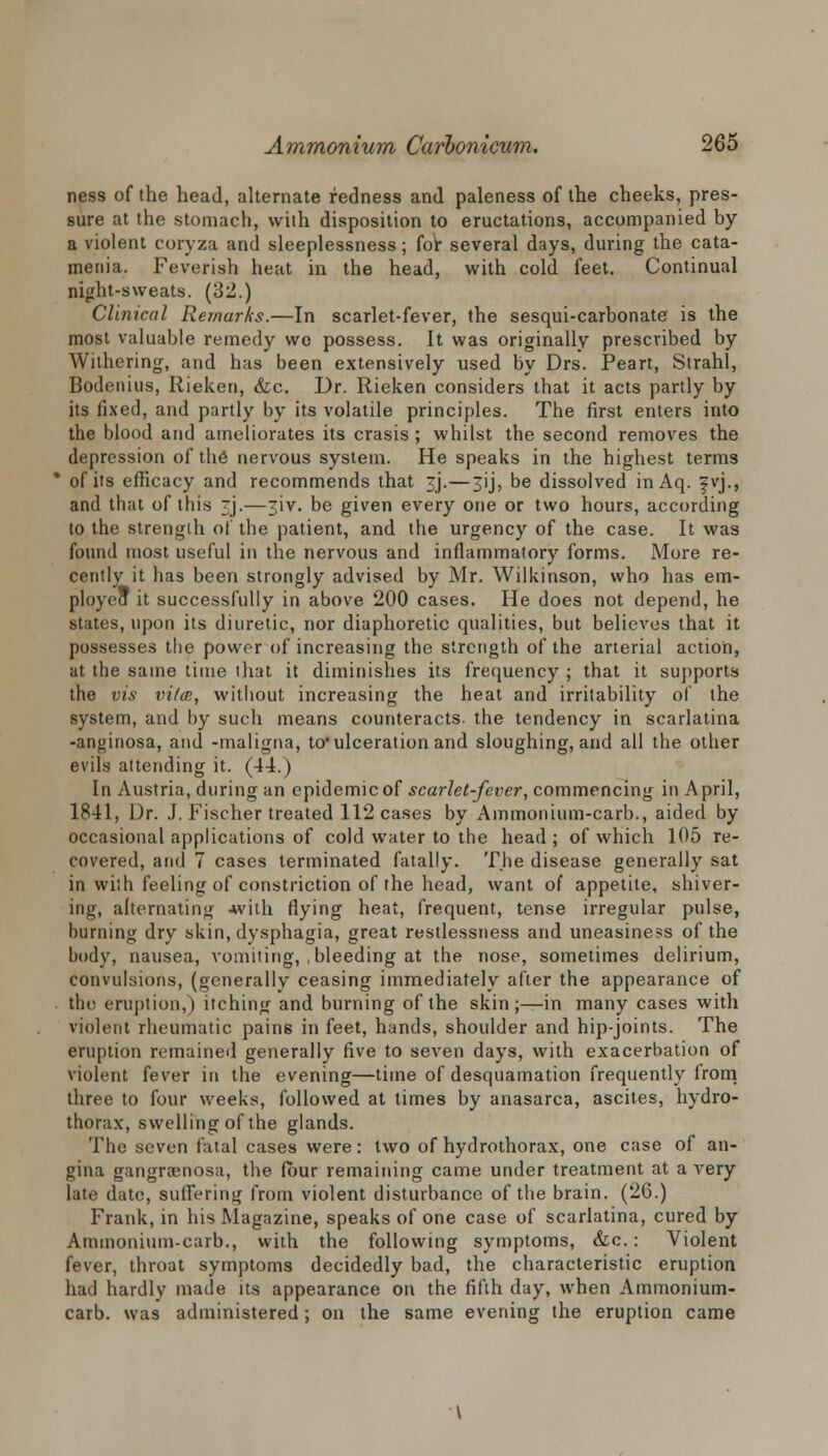 ness of the head, alternate redness and paleness of the cheeks, pres- sure at the stomach, with disposition to eructations, accompanied by a violent coryza and sleeplessness; for several days, during the cata- menia. Feverish heat in the head, with cold feet. Continual night-sweats. (32.) Clinical Remarks.—In scarlet-fever, the sesqui-carbonate is the most valuable remedy we possess. It was originally prescribed by Withering, and has been extensively used by Drs. Peart, Strahl, Bodenius, Rieken, &c. Dr. Rieken considers that it acts partly by its fixed, and partly by its volatile principles. The first enters into the blood and ameliorates its crasis; whilst the second removes the depression of the nervous system. He speaks in the highest terms of its efficacy and recommends that 3J.—3ij, be dissolved inAq. fvj., and that of this <j.—3iv. be given every one or two hours, according to the strength of the patient, and the urgency of the case. It was found most useful in the nervous and inflammatory forms. More re- cently it has been strongly advised by Mr. Wilkinson, who has em- ploye* it successfully in above 200 cases. He does not depend, he states, upon its diuretic, nor diaphoretic qualities, but believes that it possesses the power of increasing the strength of the arterial action, at the same time that it diminishes its frequency ; that it supports the vis vitee, without increasing the heat and irritability of the system, and by such means counteracts, the tendency in scarlatina -anginosa, and -maligna, to1 ulceration and sloughing, and all the other evils attending it. (44.) In Austria, during an epidemic of scarlet-fever, commencing in April, 1841, Dr. J. Fischer treated 112 cases by Ammonium-carb., aided by occasional applications of cold water to the head ; of which 105 re- covered, and 7 cases terminated fatally. The disease generally sat in \vi;h feeling of constriction of the head, want of appetite, shiver- ing, alternating -with flying heat, frequent, tense irregular pulse, burning dry skin, dysphagia, great restlessness and uneasiness of the body, nausea, vomiting, , bleeding at the nose, sometimes delirium, convulsions, (generally ceasing immediately after the appearance of the eruption,) itching and burning of the skin;—in many cases with violent rheumatic pains in feet, hands, shoulder and hip-joints. The eruption remained generally five to seven days, with exacerbation of violent fever in the evening—time of desquamation frequently lrom three to four weeks, followed at times by anasarca, ascites, hydro- thorax, swelling of the glands. The seven fatal cases were: two of hydrothorax, one case of an- gina gangraenosa, the four remaining came under treatment at a very late date, Buffering from violent disturbance of the brain. (26.) Frank, in his Magazine, speaks of one case of scarlatina, cured by Ammonium-carb., with the following symptoms, &c.: Violent fever, throat symptoms decidedly bad, the characteristic eruption had hardly made its appearance on the fifth day, when Ammonium- carb. was administered; on the same evening the eruption came