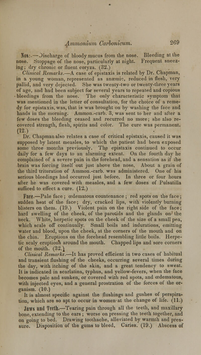 Nos:.—Jischarge of bloody mucus from the nose. Bleeding at the nose. Stoppage of the nose, particularly at night. Frequent sneez- ing; dry chronic or fluent coryza. (32.) Clinical Remarks.—A case of epistaxis is related by Dr. Chapman, in a young woman, represented as anaemic, reduced in flesh, very pallid, and very dejected. She was twenty-two or twenty-three years of age, and had been subject for several years to repeated and copious • bleedings from the nose. The only characteristic symptom that was mentioned in the letter of consultation, for the choice of a reme- dy for epistaxis, was, that is was brought on by washing the face and hands in the morning. Ammon.-carb. 3, was sent to her and after a few doses the bleeding ceased and recurred no more; she also re- covered strength, flesh, spirits and color. The cure was permanent. (12> .. ' Dr. Chapman also relates a case of critical epistaxis, caused it was supposed by latent measles, to which the patient had been exposed some three months previously. The epistaxis continued to occur daily for a few days to an alarming extent. On the fourth day he complained of a severe pain in the forehead, and a sensation as if the brain was forcing itself out just above the nose. About a grain of the third trituration of Ammon.-carb. was administered. One of his serious bleedings had occurred just before. In three or four hours after he was covered with measles, and a few doses of Pulsatilla sufficed to effect a cure. (12.) Face.—Pale face ; cedematous countenance ; red spots on the face; sudden heat of the face; dry, cracked lips, with violently burning blisters on them. (19.) Violent pain on the right side of the face; hard swelling of the cheek, of the parotids and the glands on^ the neck. White, herpetic spots on the cheek of the size of a small pea, which scale off continually. Small boils and indurations, emitting water and blood, upon the cheek, at the corners of the mouth and on the chin. Eruptions on the forehead resembling little boils. Herpe- tic scaly eruptions around the mouth. Chapped lips and sore corners of the mouth. (32.} Clinical Remarks.—It has proved efficient in two cases of habitual and transient flushing of the cheeks, occurring several times during the day, with itching of the skin, and a great tendency to sweat. It is indicated in scarlatina, typhus, and yellow-fevers, when the face becomes pale and sunken, or covered with red spots, and cedematous, with injected eyes, and a general prostration of the forces of the or- ganism. (10.) It is almost specific against the flushings and gushes of perspira- tion, which are so apt to occur in women-at the change of life. (11.) Jaws and Teeth.—Tearing pain through all the teeth, and maxillary bone, extending to the ears ; worse on pressing the teeth together, and on going to bed. Drawing toothache, alleviated by warmth and pres- sure. Disposition of the gums to bleed. Caries. (19.) Abscess of