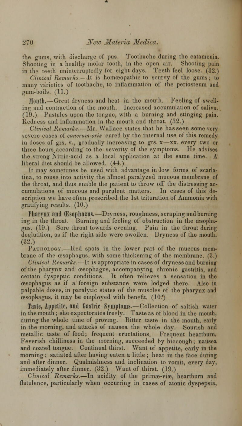 the gums, with discharge of pus. Toothache during the catamenia. Shooting in a healthy molar tooth, in the open air. Shooting pain in the teeth uninterruptedly for eight, days. Teeth feel loose. (32.) Clinical Remarks.—It is homoeopathic to scurvy of the gums; to many varieties of toothache, to inflammation of the periosteum and gum-boils. (11.) Mouth.—Great dryness and heat in the mouth. Feeling of swell- ing and contraction of the mouth. Increased accumulation of saliva. (19.) Pustules upon the tongue, with a burning and stinging pain. Redness and inflammation in the mouth and throat. (32.) Clinical Remarks.—Mr. Wallace states that he has seen some very severe cases of cancrum-oris cured by the internal use of this remedy in doses of grs. v., gradually increasing to grs. x—xx. every two or three hours.according to the severity of the symptoms. He advises the strong Nitric-acid as a local application at the same time. A liberal diet should be allowed. (44.) It may sometimes be used with advantage in low forms of scarla- tina, to rouse into activity the almost paralyzed mucous membrane of the throat, and thus enable the patient to throw off the distressing ac- cumulations of mucous and purulent matters. In cases of this de- scription we have often prescribed the 1st trituration of Ammonia with gratifying results. (10.) Pharynx and (Esophagus.—Dryness, roughness, scraping and burning ing in the throat. Burning and feeling of obstruction in the oesopha- gus. (19.) Sore throat towards evening. Pain in the throat during deglutition, as if the right side were swollen. Dryness of the mouth. (32.) Pathology.—Red spots in the lower part of the mucous mem- brane of the oesophagus, with some thickening of the membrane. (3.) Clinical Remarks.—It is appropriate in cases of dryness and burning of the pharynx and oesophagus, accompanying chronic gastritis, and certain dyspeptic conditions. It often relieves a sensation in the oesophagus as if a foreign substance were lodged there. Also in palpable doses, in paralytic states of the muscles of the pharynx and oesophagus, it may be employed with benefit. (10.*) Taste, Appetite, and Gastric Symptoms.—Collection of saltish water in the mouth; she expectorates freely. Taste as of blood in the mouth, during the whole time of proving. Bitter taste in the mouth, early in the morning, and attacks of nausea the whole day. Sourish and metallic taste of food; frequent eructations. Frequent heartburn. Feverish chilliness in the morning, succeeded by hiccough; nausea and coated tongue. Continual thirst. Want of appetite, early in the morning; satiated after having eaten a little ; heat in the face during and after dinner. Qualmishness and inclination to vomit, every day, immediately after dinner. (32.) Want of thirst. (19.) Clinical Remarks.—In acidity of the primse-viae, heartburn and flatulence, particularly when occurring in cases of atonic dyspepsia,