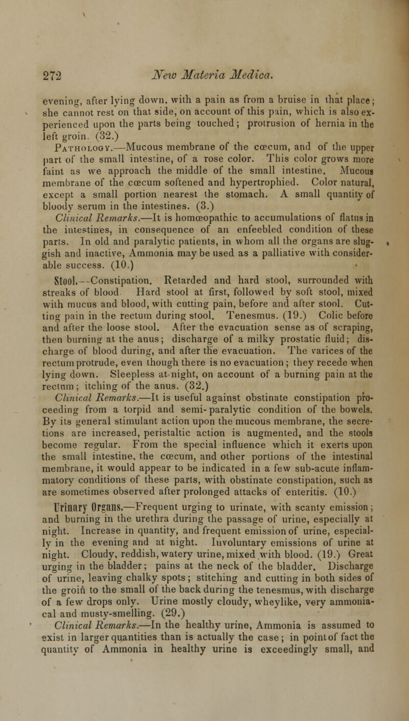 evening, after lying down, with a pain as from a bruise in lhat place; she cannot rest on that side, on account of this pain, which is also ex- perienced upon the parts being touched; protrusion of hernia in the left groin. (32.) Pathology.—Mucous membrane of the coecum, and of the upper part of the small intestine, of a rose color. This color grows more faint as we approach the middle of the small intestine. Mucous membrane of the coecum softened and hypertrophied. Color natural, except a small portion nearest the stomach. A small quantity of bloody serum in the intestines. (3.) Clinical Remarks.—It is homoeopathic to accumulations of flatus in the intestines, in consequence of an enfeebled condition of these parts. In old and paralytic patients, in whom all the organs are slug- gish and inactive, Ammonia maybe used as a palliative with consider- able success. (10.) Stool.-Constipation. Retarded and hard stool, surrounded with streaks of blood Hard stool at first, followed by soft stool, mixed with mucus and blood, with cutting pain, before and after stool. Cut- ting pain in the rectum during stool. Tenesmus. (19.) Colic before and after the loose stool. After the evacuation sense as of scraping, then burning at the anus; discharge of a milky prostatic fluid; dis- charge of blood during, and after the evacuation. The varices of the rectum protrude, even though there is no evacuation ; they recede when lying down. Sleepless at-night, on account of a burning pain at the rectnm ; itching of the anus. (32.) Clinical Remarks.—It is useful against obstinate constipation pro- ceeding from a torpid and semi- paralytic condition of the bowels. By its general stimulant action upon the mucous membrane, the secre- tions are increased, peristaltic action is augmented, and the stools become regular. From the special influence which it exerts upon the small intestine, the coecum, and other portions of the intestinal membrane, it would appear to be indicated in a few sub-acute inflam- matory conditions of these parts, with obstinate constipation, such as are sometimes observed after prolonged attacks of enteritis. (10.) Urinary Organs.—Frequent urging to urinate, with scanty emission ; and burning in the urethra during the passage of urine, especially at night. Increase in quantity, and frequent emission of urine, especial- ly in the evening and at night. Involuntary emissions of urine at night. Cloudy, reddish, watery urine, mixed with blood. (19.) Great urging in the bladder; pains at the neck of the bladder. Discharge of urine, leaving chalky spots; stitching and cutting in both sides of the groin to the small of the back during the tenesmus, with discharge of a few drops only. Urine mostly cloudy, wheylike, very ammonia- cal and musty-smelling. (29.) Clinical Remarks.—In the healthy urine, Ammonia is assumed to exist in larger quantities than is actually the case; in point of fact the quantity of Ammonia in healthy urine is exceedingly small, and