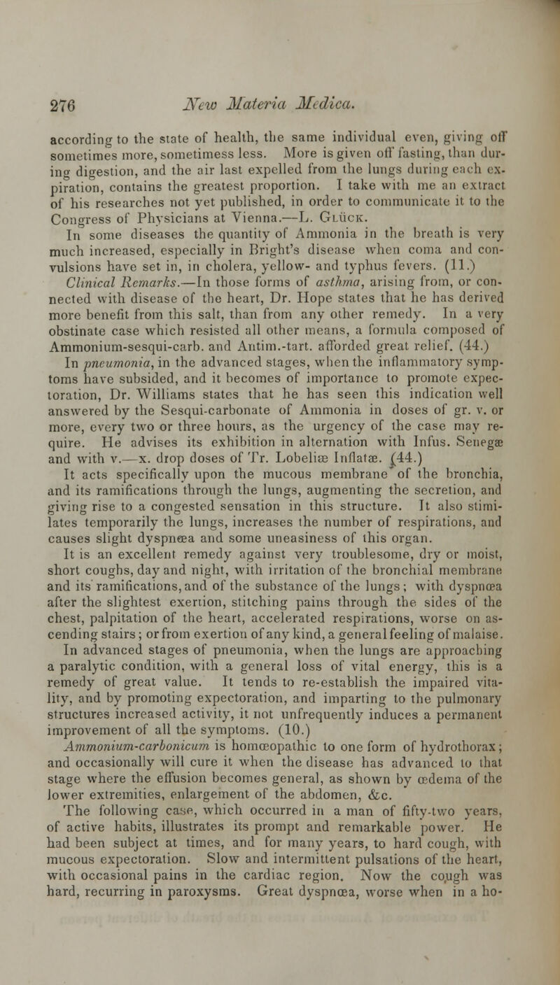 according to the state of health, the same individual even, giving off sometimes more, sometimess less. More is given off fasting, than dur- ing digestion, and the air last expelled from the lungs during each ex- piration, contains the greatest proportion. I take with me an extract of his researches not yet published, in order to communicate it to the Congress of Physicians at Vienna.—L. Giiicic. In some diseases the quantity of Ammonia in the breath is very much increased, especially in Bright's disease when coma and con- vulsions have set in, in cholera, yellow- and typhus fevers. (11.) Clinical Remarks.—In those forms of asthma, arising from, or con- nected with disease of the heart, Dr. Hope states that he has derived more benefit from this salt, than from any other remedy. In a very obstinate case which resisted all other means, a formula composed of Ammonium-sesqui-carb. and Antim.-tart. afforded great relief. (44.) In pneumonia, in the advanced stages, when the inflammatory symp- toms have subsided, and it becomes of importance to promote expec- toration, Dr. Williams states that he has seen this indication well answered by the Sesqui-carbonate of Ammonia in doses of gr. v. or more, every two or three hours, as the urgency of the case may re- quire. He advises its exhibition in alternation with Infus. Senegae and with v.—x. drop doses of Tr. Lobelice Inflatae. (44.) It acts specifically upon the mucous membrane' of the bronchia, and its ramifications through the lungs, augmenting the secretion, and giving rise to a congested sensation in this structure. It also stimi- lates temporarily the lungs, increases the number of respirations, and causes slight dyspneea and some uneasiness of this organ. It is an excellent remedy against very troublesome, dry or moist, short coughs, day and night, with irritation of the bronchial membrane and its' ramifications, and of the substance of the lungs ; with dyspnoea after the slightest exertion, stitching pains through the sides of the chest, palpitation of the heart, accelerated respirations, worse on as- cending stairs; orfrom exertion of any kind, a generalfeeling of malaise. In advanced stages of pneumonia, when the lungs are approaching a paralytic condition, with a general loss of vital energy, this is a remedy of great value. It tends to re-establish the impaired vita- lity, and by promoting expectoration, and imparting to the pulmonary structures increased activity, it not unfrequently induces a permanent improvement of all the symptoms. (10.) Ammonium-carbonicum is homoeopathic to one form of hydrothorax; and occasionally will cure it when the disease has advanced to that stage where the effusion becomes general, as shown by oedema of the lower extremities, enlargement of the abdomen, &c. The following case, which occurred in a man of fifty-two years, of active habits, illustrates its prompt and remarkable power. He had been subject at times, and for many years, to hard cough, with mucous expectoration. Slow and intermittent pulsations of the heart, with occasional pains in the cardiac region. Now the cough was hard, recurring in paroxysms. Great dyspnoea, worse when in a ho-