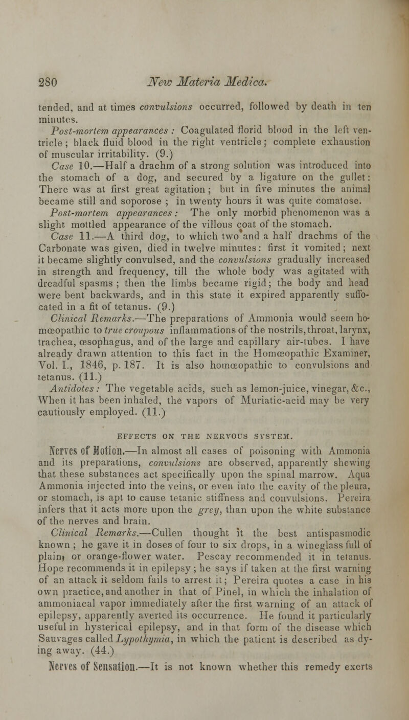 tended, and at times convulsions occurred, followed by death in ten minutes. Post-mortem appearances : Coagulated florid blood in the left ven- tricle ; black fluid blood in the right ventricle; complete exhaustion of muscular irritability. (9.) Case 10.—Half a drachm of a strong solution was introduced into the stomach of a dog, and secured by a ligature on the gullet: There was at first great agitation ; but in five minutes the animal became still and soporose ; in twenty hours it was quite comatose. Post-mortem appearances: The only morbid phenomenon was a slight, mottled appearance of the villous coat of the stomach. Case 11.—A third dog, to which two and a half drachms of the Carbonate was given, died in twelve minutes: first it vomited; next it became slightly convulsed, and the convulsions gradually increased in strength and frequency, till the whole body was agitated with dreadful spasms; then the limbs became rigid; the body and head were bent backwards, and in this state it expired apparently suffo- cated in a fit of tetanus. (9.) Clinical Remarks.—The preparations of Ammonia would seem ho- moeopathic to true croupous inflammations of the nostrils, throat, larynx, trachea, oesophagus, and of the large and capillary air-lubes. I have already drawn attention to this fact in the Homoeopathic Examiner, Vol. I., 1846, p. 187. It is also homoeopathic to convulsions and tetanus. (11.) Antidotes: The vegetable acids, such as lemon-juice, vinegar, &c, When it has been inhaled, the vapors of Muriatic-acid may be very cautiously employed. (11.) EFFECTS ON THE NERVOUS SVSTEM. Nerves of Motion.—In almost all cases of poisoning with Ammonia and its preparations, convulsions are observed, apparently shewing that these substances act specifically upon the spinal marrow. Aqua Ammonia injected into the veins, or even into the cavity of the pleura, or stomach, is apt to cause tetanic stiffness and convulsions. Pereira infers that it acts more upon the grey, than upon the white substance of the nerves and brain. Clinical Remarks.—Cullen thought it the best antispasmodic known ; he gave it in doses of four to six drops, in a wineglass full of plain) or orange-flower water. Pescay recommended it in tetanus. Hope recommends it in epilepsy ; he says if taken at the first warning of an attack it seldom fails to arrest it; Pereira quotes a case in his own practice,and another in that of Pinel, in which the inhalation of ammoniacal vapor immediately after the first warning of an attack of epilepsy, apparently averted its occurrence. He found it particularly useful in hysterical epilepsy, and in that form of the disease which Sauvages called Lypothymia, in which the patient is described as dy- ing away. (44.) Nenes of Sensation.—It is not known whether this remedy exerts