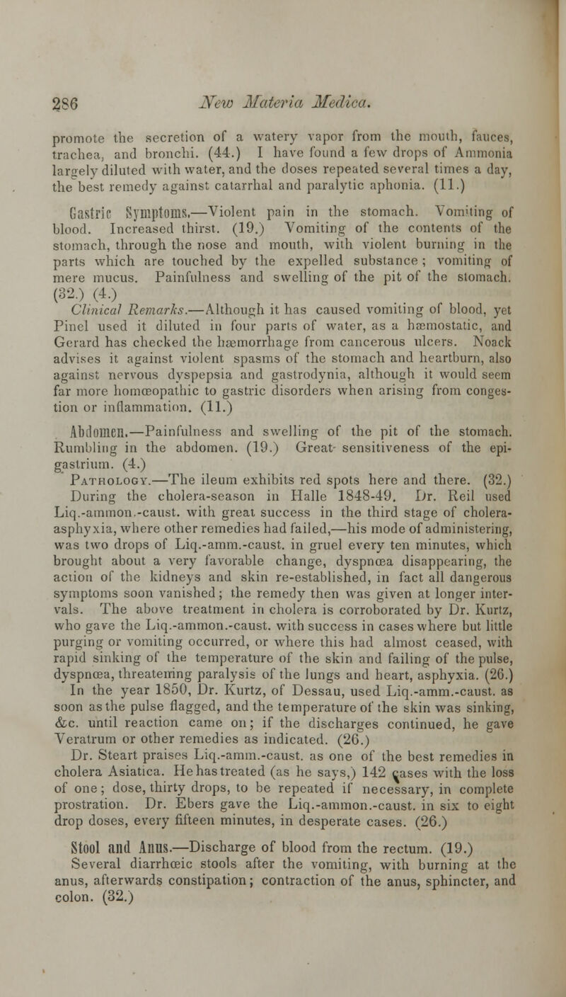 promote the secretion of a watery vapor from the mouth, fauces, trachea, and bronchi. (44.) I have found a few drops of Ammonia largely diluted with water, and the doses repeated several times a day, the best remedy against catarrhal and paralytic aphonia. (11.) Gastric Symptoms.—Violent pain in the stomach. Vomiting of blood. Increased thirst. (19.) Vomiting of the contents of the stomach, through the nose and mouth, with violent burning in the parts which are touched by the expelled substance ; vomiting of mere mucus. Painfulness and swelling of the pit of the stomach. (32.) (4.) Clinical Remarks.—Although it has caused vomiting of blood, yet Pinel used it diluted in four parts of water, as a haemostatic, and Gerard has checked the haemorrhage from cancerous ulcers. Noack advises it against violent spasms of the stomach and heartburn, also against nervous dyspepsia and gastrodynia, although it would seem far more homoeopathic to gastric disorders when arising from conges- tion or inflammation. (11.) Abdomen.—Painfulness and swelling of the pit of the stomach. Rumbling in the abdomen. (19.) Great- sensitiveness of the epi- gastrium. (4.) Pathology.—The ileum exhibits red spots here and there. (32.) During the cholera-season in Halle 1848-49. Dr. Reil used Liq.-ammon.-caust. with great success in the third stage of cholera- asphyxia, where other remedies had failed,—his mode of administering, was two drops of Liq.-amm.-caust. in gruel every ten minutes, which brought about a very favorable change, dyspnoea disappearing, the action of the kidneys and skin re-established, in fact all dangerous symptoms soon vanished; the remedy then was given at longer inter- vals. The above treatment in cholera is corroborated by Dr. Kurtz, who gave the Liq.-ammon.-caust. with success in cases where but little purging or vomiting occurred, or where this had almost ceased, with rapid sinking of the temperature of the skin and failing of the pulse, dyspnoea, threatening paralysis of the lungs and heart, asphyxia. (26.) In the year 1850, Dr. Kurtz, of Dessau, used Liq.-amm.-caust. as soon as the pulse nagged, and the temperature of the skin was sinking, &c. until reaction came on; if the discharges continued, he gave Veratrum or other remedies as indicated. (26.) Dr. Steart praises Liq.-amm.-caust. as one of the best remedies in cholera Asiatica. He has treated (as he says,) 142 cases with the loss of one; dose, thirty drops, to be repeated if necessary, in complete prostration. Dr. Ebers gave the Liq.-ammon.-caust. in six to eight drop doses, every fifteen minutes, in desperate cases. (26.) Stool and Anus.—Discharge of blood from the rectum. (19.) Several diarrhoeic stools after the vomiting, with burning at the anus, afterwards constipation; contraction of the anus, sphincter, and colon. (32.)