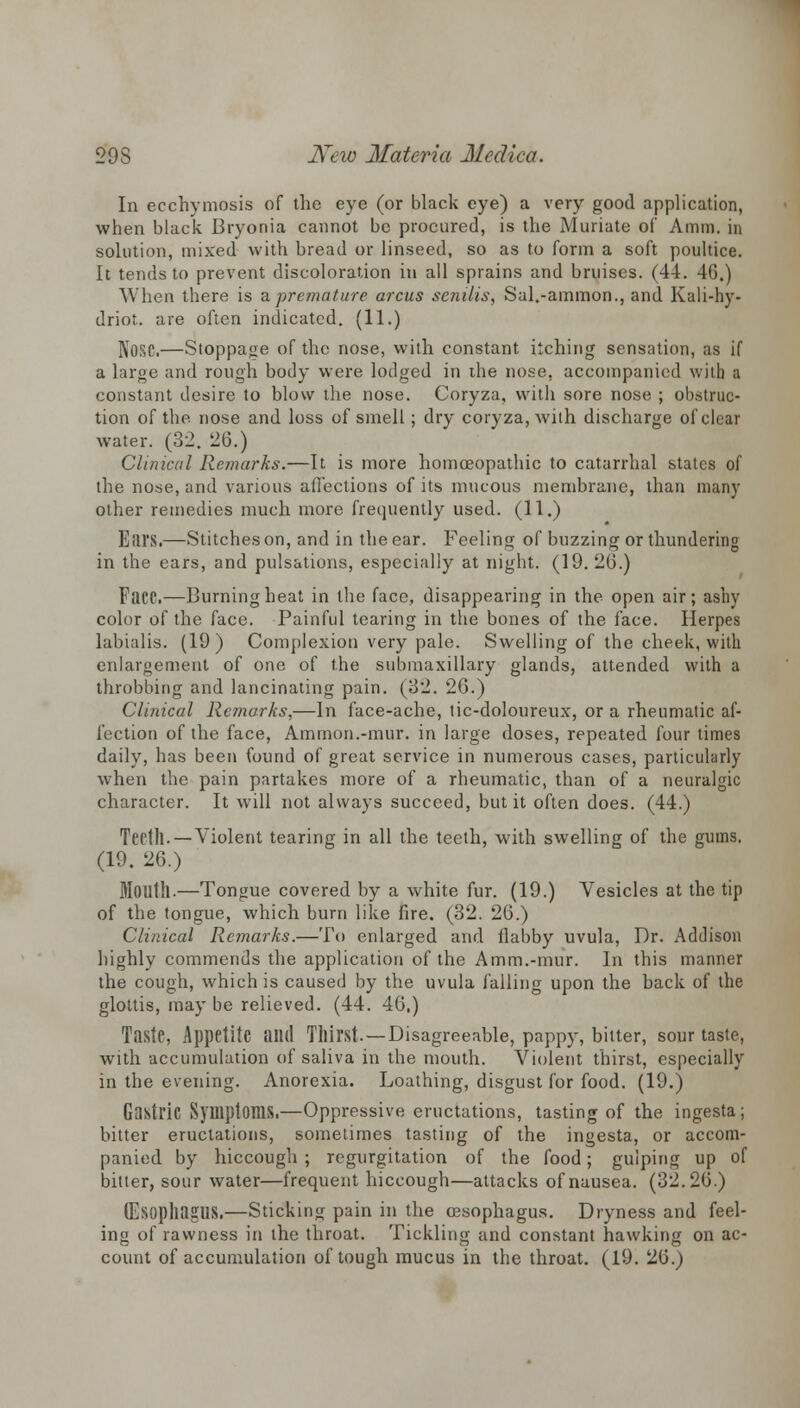 In ecchymosis of the eye (or black eye) a very good application, when black Bryonia cannot be procured, is the Muriate of Amni. in solution, mixed with bread or linseed, so as to form a soft poultice. It tends to prevent discoloration in all sprains and bruises. (44. 46.) When there is ^.premature arcus senilis, Sal.-ammon., and Kali-hy- driot. are often indicated. (11.) NOSC.—Stoppage of the nose, with constant itching sensation, as if a large and rough body were lodged in the nose, accompanied with a constant desire to blow the nose. Coryza, with sore nose ; obstruc- tion of the nose and loss of smell; dry coryza, with discharge of clear water. (32. 20.) Clinical Remarks.—It is more homoeopathic to catarrhal states of the nose, and various affections of its mucous membrane, than many other remedies much more frequently used. (11.) Ears.—Stitches on, and in the ear. Feeling of buzzing or thundering in the ears, and pulsations, especially at night. (19. 20.) FaCC.—Burning heat in the face, disappearing in the open air; ashy color of the face. Painful tearing in the bones of the face. Herpes labialis. (19 ) Complexion very pale. Swelling of the cheek, with enlargement of one of the submaxillary glands, attended with a throbbing and lancinating pain. (32. 26.) Clinical Remarks,—In face-ache, tic-doloureux, or a rheumatic af- fection of the face, Ammon.-mur. in large doses, repeated four times daily, has been found of great service in numerous cases, particularly when the pain partakes more of a rheumatic, than of a neuralgic character. It will not always succeed, but it often does. (44.) Teeth. — Violent tearing in all the teeth, with swelling of the gums. (19. 26.) Mouth.—Tongue covered by a white fur. (19.) Vesicles at the tip of the tongue, which burn like fire. (32. 26.) Clinical Remarks.—To enlarged and flabby uvula, Dr. Addison highly commends the application of the Amm.-mur. In this manner the cough, which is caused by the uvula falling upon the hack of the glottis, may be relieved. (44. 46.) Taste, Appetite and Thirst. —Disagreeable, pappy, bitter, sour taste, with accumulation of saliva in the mouth. Violent thirst, especially in the evening. Anorexia. Loathing, disgust for food. (19.) Gastric Symptoms.—Oppressive eructations, tasting of the ingesta; bitter eructations, sometimes tasting of the ingesta, or accom- panied by hiccough ; regurgitation of the food; gulping up of bitter, sour water—frequent hiccough—attacks of nausea. (32.26.) (Esophagus.—Sticking pain in the oesophagus. Dryness and feel- ing of rawness in the throat. Tickling and constant hawking on ac- count of accumulation of tough mucus in the throat. (19. 26.)
