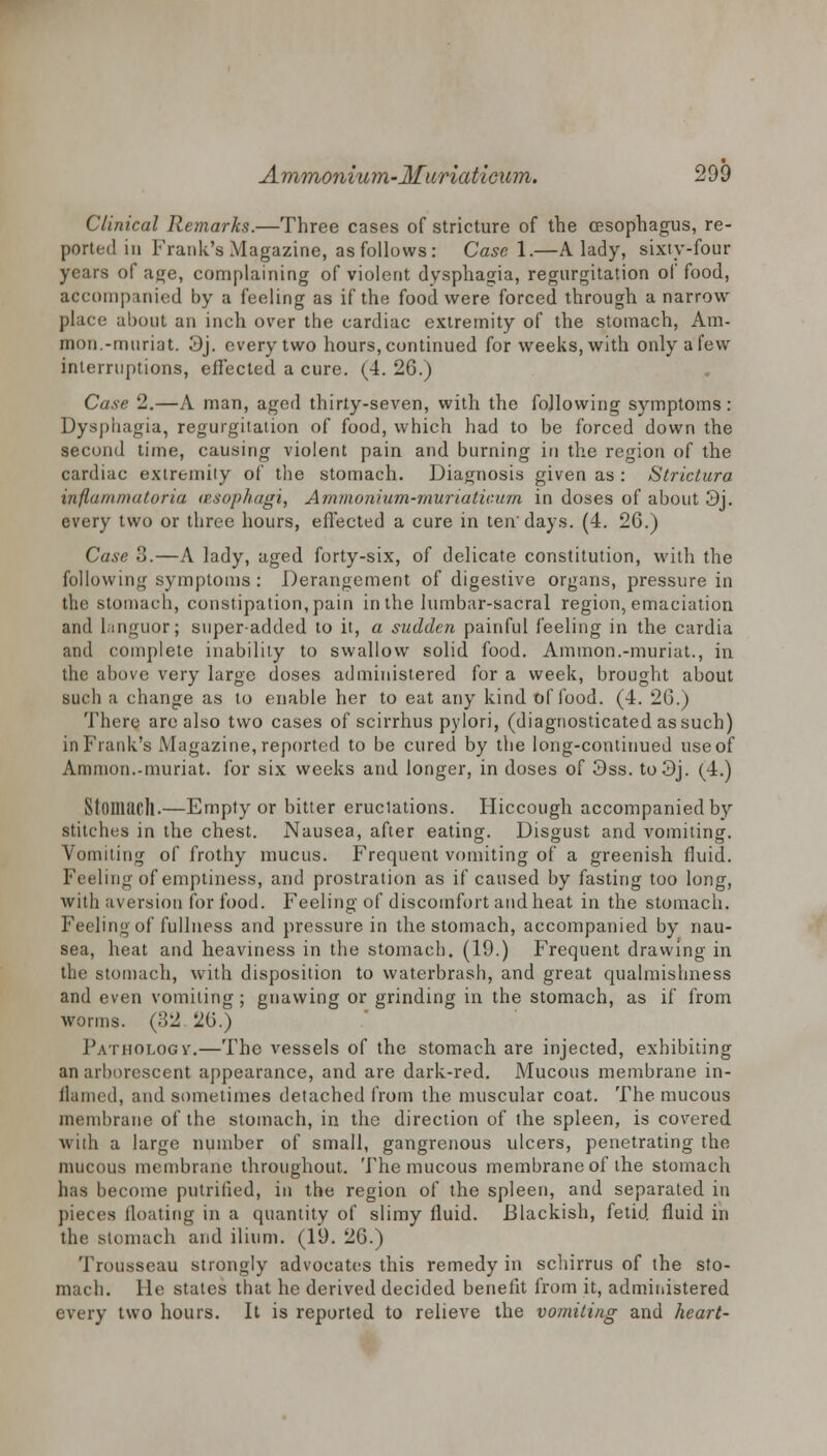 Clinical Remarks.—Three cases of stricture of the oesophagus, re- ported in Frank's Magazine, as follows: Case 1.—A lady, sixty-four years of age, complaining of violent dysphagia, regurgitation of food, accompanied by a feeling as if the food were forced through a narrow place about an inch over the cardiac extremity of the stomach, Am- nion.-muriat. 3j. every two hours, continued for weeks, with only a few interruptions, effected a cure. (4. 26.) Case 2.—A man, aged thirty-seven, with the following symptoms : Dysphagia, regurgitation of food, which had to be forced down the second time, causing violent pain and burning in the region of the cardiac extremity of the stomach. Diagnosis given as : Strictura inflammatoria (esophagi, Ammonium-muriaticum in doses of about 3j. every two or three hours, effected a cure in ten' days. (4. 26.) Case 3.—A lady, aged forty-six, of delicate constitution, with the following symptoms : Derangement of digestive organs, pressure in the stomach, constipation, pain in the lumbar-sacral region, emaciation and languor; super-added to it, a sudden painful feeling in the cardia and complete inability to swallow solid food. Amnion.-muriat., in the above very large doses administered for a week, brought about such a change as to enable her to eat any kind of food. (4. 26.) There are also two cases of scirrhus pylori, (diagnosticated as such) in Frank's Magazine, reported to be cured by the long-continued use of Amnion.-muriat. for six weeks and longer, in doses of 3ss. to3j. (4.) Stomach.—Empty or bitter erudations. Hiccough accompanied by stitches in the chest. Nausea, after eating. Disgust and vomiting. Vomiting of frothy mucus. Frequent vomiting of a greenish fluid. Feeling of emptiness, and prostration as if caused by fasting too long, with aversion for food. Feeling of discomfort and heat in the stomach. Feeling of fullness and pressure in the stomach, accompanied by nau- sea, heat and heaviness in the stomach. (19.) Frequent drawing in the stomach, with disposition to waterbrash, and great qualmishness and even vomiting; gnawing or grinding in the stomach, as if from worms. (32 H6.) Pathology-.—The vessels of the stomach are injected, exhibiting an arborescent appearance, and are dark-red. Mucous membrane in- flamed, and sometimes detached from the muscular coat. The mucous membrane of the stomach, in the direction of the spleen, is covered with a large number of small, gangrenous ulcers, penetrating the mucous membrane throughout. The mucous membrane of the stomach has become putrified, in the region of the spleen, and separated in pieces floating in a quantity of slimy fluid. Blackish, fetid, fluid in the .stomach and ilium. (19. 26.) Trousseau strongly advocates this remedy in schirrus of the sto- mach. He states that he derived decided benefit from it, administered every two hours. It is reported to relieve the vomiting and heart-