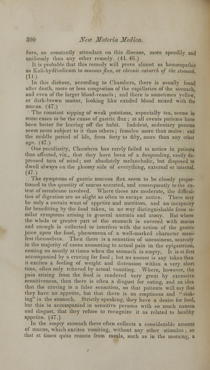 burn, so constantly attendant on this disease, more speedily and uniformly than any other remedy. (41. 4G.) It is probable that this remedy will prove almost as homoeopathic as Kali-hydriodicum to mucous flux, or chronic catarrh of the stomach In this disease, according to Chambers, there is usually found after death, more or less congestion of the capillaries of the stomach, and even of the larger blood-vessels; and there is sometimes yellow, or dark-brown matter, looking like exuded blood mixed with the mucus. (47.) The constant sipping of weak potations, especially tea, seems in some cases to be the cause of gastric flux; at all events patients have been better for leaving off the habit. Indolent, sedentary persons seem more subject to it than others; females more than males: and the middle period of life, from forty to fifty, more than any other age. (47.) One peculiarity, Chambers has rarely failed to notice in patients thus affected, viz., that they have been of a desponding, easily de- pressed turn of mind; not absolutely melancholic, but disposed to dwell always on the gloomy side of everything, external or internal. (47.) The symptoms of gastric mucous flux seem to be closely propor- tioned to the quantity of mucus secreted, and consequently to the ex- tent of membrane involved. Where these are moderate, the difficul- ties of digestion are so slight as often to escape notice. There may be only a certain want of appetite and nutrition, and an incapacity for benefitting by the food taken, in no way distinguishable from si- milar symptoms arising in general anaemia and atony. But where the whole or greater part of the stomach is covered with mucus and enough is collected to interfere with the action of the gastric juice,upon the food, phenomena of a well-marked character mani- fest themselves. Then there is a sensation of uneasiness, scarcely in the majority of cases amounting to actual pain in the epigastrium, coming on mostly at times when the stomach is empty. It is at first accompanied by a craving for food ; but no sooner is any taken than it excites a feeling of weight and distension within a very short time, often only relieved by actual vomiting. Where, however, the pain arising from the food is rendered very great by excessive sensitiveness, then there is often a disgust for eating, and an idea that the craving is a false sensation, so that patients will say that they have no appetite, but that there is an emptiness and  sink- ing in the stomach. Strictly speaking, they have a desire for food, but this is accompanied in sensitive persons with so much nausea and disgust, that they refuse to recognize it as related to healthy appetite. (47.) In the empty stomach there often collects a considerable amount of mucus, which excites vomiting, without any other stimulus ; so that at times quite remote from meals, such as in the morning, a