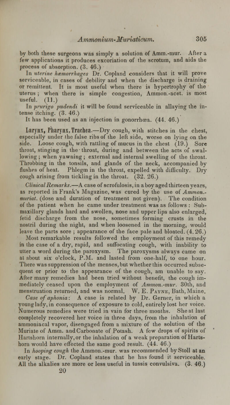 by both these surgeons was simply a solution of Amm.-mur. After a few applications it produces excoriation of the scrotum, and aids the process of absorption. (3. 46.) In uterine hemorrhages Dr. Copland considers that it will prove serviceable, in cases of debility and when the discharge is draining or remittent. It is most useful when there is hypertrophy of the uterus ; when there is simple congestion, Ammon.-acet. is most useful. (11.) In prurigo pudendi it will be found serviceable in allaying the in- tense itching. (3. 46.) It has been used as an injection in gonorrhoea. (44. 46.) Larynx, Pharynx, Trachea.—Dry cough, with stitches in the chest, especially under the false ribs of the left side, worse on lying on the side. Loose cough, with rattling of mucus in the chest (19.) Sore throat, stinging in the throat, during and between the acts of swal- lowing; when yawning; external and internal swelling of the throat. Throbbing in the tonsils, and glands of the neck, accompanied by flushes of heat. Phlegm in the throat, expelled with difficulty. Dry cough arising from tickling in the throat. (32. 26.) Clinical Remarks.—A case of scrofulosis,in a boy aged thirteen years, as reported in Frank's Magazine, was cured by the use of Ammon.- muriat. (dose and duration of treatment not given). The condition of the patient when he came under treatment was as follows : Sub- maxillary glands hard and swollen, nose and upper lips also enlarged, fetid discharge from the nose, sometimes forming crusts in the nostril during the night, and when loosened in the morning, would leave the parts sore ; appearance of the face pale and bloated. (4. 26.) Most remarkable results followed the employment of this remedy in the case of a dry, rapid, and suffocating cough, with inability to utter a word during the paroxysm. The paroxysms always came on at about six o'clock, P.M. and lasted from one-half, to one hour. There was suppression of the menses, but whether this occurred subse- quent or prior to the appearance of the cough, am unable to say. After many remedies had been tried without benefit, the cough im- mediately ceased upon the employment of Ammon.-mur. 30th, and menstruation returned, and was normal. W. E. Payne, Bath, Maine. Case of aphonia: A case is related by Dr. Gerner, in which a young lady, in consequence of exposure to cold, entirely lost her voice. Numerous remedies were tried in vain for three months. She at last completely recovered her voice in three days, from the inhalation of ammoniacal vapor, disengaged from a mixture of the solution of the Muriate of Amm. and Carbonate of Potash. A few drops of spirits of Hartshorn internally, or the inhalation of a weak preparation of Harts- horn would have effected the same good result. (44. 46.) In hooping cough the Ammon.-mur. was recommended by Stoll at an early stage. Dr. Copland states that he has found it serviceable. All the alkalies are more or less useful in tussis convulsiva. (3. 46.) 20