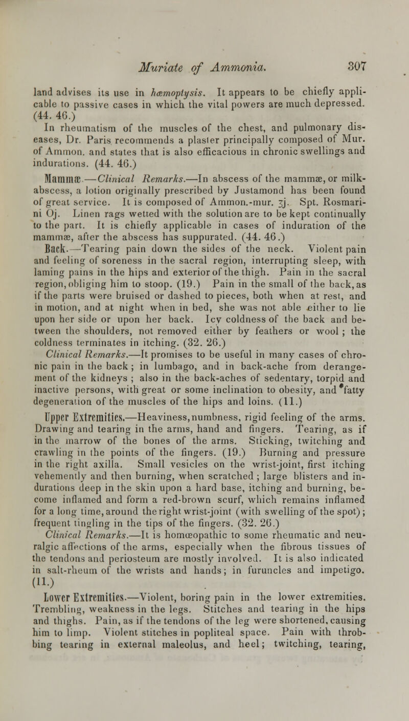 land advises its use in hcemoplysis. It appears to be chiefly appli- cable to passive cases in which the vital powers are much depressed. (44. 46.) In rheumatism of the muscles of the chest, and pulmonary dis- eases, Dr. Paris recommends a plasler principally composed of Mur. of Amnion, and states that is also efficacious in chronic swellings and indurations. (44. 46.) MfimmiE—Clinical Remarks.—In abscess of the mammae, or milk- abscess, a lotion originally prescribed by Justamond has been found of £reat service. It is composed of Ammon.-mur. 3J. Spt. Rosmari- ni Oj. Linen rags wetted with the solution are to be kept continually to the part. It is chiefly applicable in cases of induration of the mammae, after the abscess has suppurated. (44. 46.) Back.—Tearing pain down the sides of the neck. Violent pain and feeling of soreness in the sacral region, interrupting sleep, with laming pains in the hips and exterior of the thigh. Pain in the sacral region, obliging him to stoop. (19.) Pain in the small of the back, as if the parts were bruised or dashed to pieces, both when at rest, and in motion, and at night when in bed, she was not able either to lie upon her side or upon her back. Icy coldness of the back and be- tween the shoulders, not removed either by feathers or wool ; the coldness terminates in itching. (32. 26.) Clinical Remarks.—It promises to be useful in many cases of chro- nic pain in the back; in lumbago, and in back-ache from derange- ment of the kidneys ; also in the back-aches of sedentary, torpid and inactive persons, with great or some inclination to obesity, and#fatty degeneration of the muscles of the hips and loins. (11.) Upper Extremities.—Heaviness,numbness, rigid feeling of the arms. Drawing and tearing in the arms, hand and fingers. Tearing, as if in the marrow of the bones of the arms. Sticking, twitching and crawling in the points of the fingers. (19.) Burning and pressure in the right axilla. Small vesicles on the wrist-joint, first itching vehemently and then burning, when scratched ; large blisters and in- durations deep in the skin upon a hard base, itching and burning, be- come inflamed and form a red-brown scurf, which remains inflamed for a long time, around the right wrist-joint (with swelling of the spot); frequent tin<jling in the tips of the fingers. (32. 26.) Clinical Remarks.—It is homoeopathic to some rheumatic and neu- ralgic affections of the arms, especially when the fibrous tissues of the tendons and periosteum are mostly involved. It is also indicated in salt-rheum of the wrists and hands; in furuncles and impetigo. (11.) Lower Extremities.—Violent, boring pain in the lower extremities. Trembling, weakness in the legs. Stitches and tearing in the hips and thighs. Pain, as if the tendons of the leg were shortened, causing him to limp. Violent stitches in popliteal space. Pain with throb- bing tearing in external maleolus, and heel; twitching, tearing,