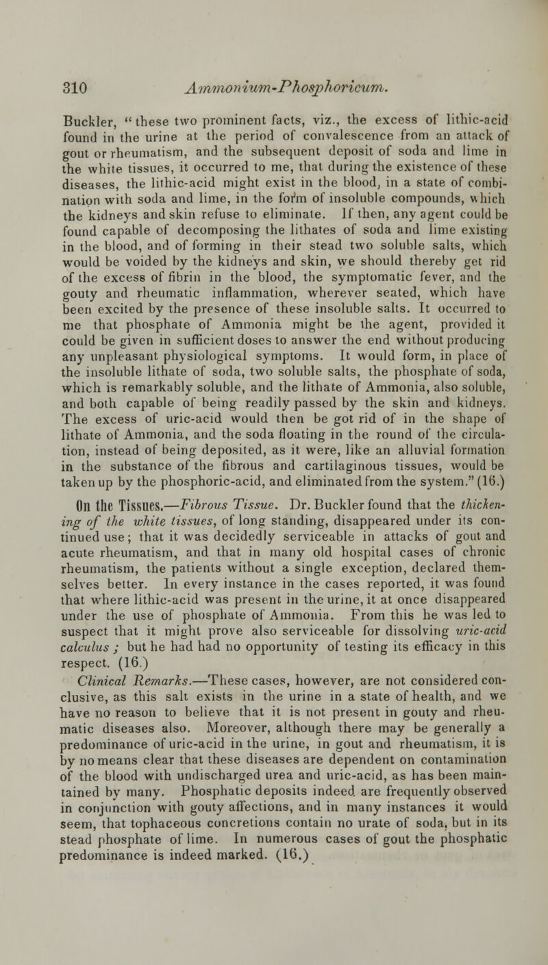 Buckler,  these two prominent facts, viz., the excess of lithic-acid found in the urine at the period of convalescence from an attack of gout or rheumatism, and the subsequent deposit of soda and lime in the white tissues, it occurred to me, that during the existence of these diseases, the lithic-acid might exist in the blood, in a state of combi- nation with soda and lime, in the form of insoluble compounds, which the kidneys and skin refuse to eliminate. If then, any agent could be found capable of decomposing the lithates of soda and lime existing in the blood, and of forming in their stead two soluble salts, which would be voided by the kidneys and skin, we should thereby get rid of the excess of fibrin in the blood, the symptomatic fever, and the gouty and rheumatic inflammation, wherever seated, which have been excited by the presence of these insoluble salts. It occurred to me that phosphate of Ammonia might be the agent, provided it could be given in sufficient doses to answer the end without producing any unpleasant physiological symptoms. It would form, in place of the insoluble lithate of soda, two soluble salts, the phosphate of soda, which is remarkably soluble, and the lithate of Ammonia, also soluble, and both capable of being readily passed by the skin and kidneys. The excess of uric-acid would then be got rid of in the shape of lithate of Ammonia, and the soda floating in the round of the circula- tion, instead of being deposited, as it were, like an alluvial formation in the substance of the fibrous and cartilaginous tissues, would be taken up by the phosphoric-acid, and eliminated from the system. (16.) Oil the Tissues.—Fibrous Tissue. Dr. Buckler found that the thicken- ing °f ine white tissues, of long standing, disappeared under its con- tinued use; that it was decidedly serviceable in attacks of gout and acute rheumatism, and that in many old hospital cases of chronic rheumatism, the patients without a single exception, declared them- selves better. In every instance in the cases reported, it was found that where lithic-acid was present in the urine, it at once disappeared under the use of phosphate of Ammonia. From this he was led to suspect that it might prove also serviceable for dissolving uric-acid calculus ; but he had had no opportunity of testing its efficacy in this respect. (16.) Clinical Remarks.—These cases, however, are not considered con- clusive, as this salt exists in the urine in a state of health, and we have no reason to believe that it is not present in gouty and rheu- matic diseases also. Moreover, although there may be generally a predominance of uric-acid in the urine, in gout and rheumatism, it is by no means clear that these diseases are dependent on contamination of the blood with undischarged urea and uric-acid, as has been main- tained by many. Phosphatic deposits indeed are frequently observed in conjunction with gouty affections, and in many instances it would seem, that tophaceous concretions contain no urate of soda, but in its stead phosphate of lime. In numerous cases of gout the phosphatic predominance is indeed marked. (16.)