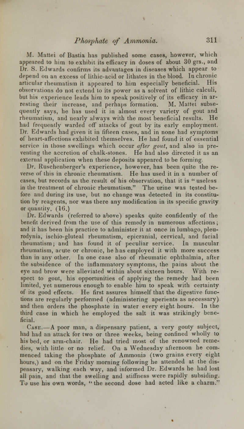 M. Mattei of Bastia has published some cases, however, which appeared to him to exhibit its efficacy in doses of about 30 grs., and Dr. S. Edwards confirms its advantages in diseases which appear to depend on an excess of lithic-acid or lithates in the blood. In chronic articular rheumatism it appeared to him especially beneficial. His observations do not extend to its power as a solvent of lithic calculi, but his experience leads him to speak positively of its efficacy in ar- resting their increase, and perhaps formation. M. Mattei subse- quently says, he has used it in almost every variety of gout and rheumatism, and nearly always with the most beneficial results. He had frequently warded off attacks of gout by its early employment. Dr. Edwards had given it in fifteen cases, and in none had symptoms of heart-affections exhibited themselves. He had found it of essential service in those swellings which occur after gout, and also in pre- venting the accretion of chalk-stones. He had also directed it as an external application when these deposits appeared to be forming. Dr. Ruschenberger's experience, however, has been quite the re- verse of this in chronic rheumatism. He has used it in a number of cases, but records as the result of his observation, that it is  useless in the treatment of chronic rheumatism. The urine was tested be- fore and during its use, but no change was detected in its constitu- tion by reagents, nor was there any modification in its specific gravity or quantity. (16.) Dr. Edwards (referred to above) speaks quite confidently of the benefit derived from the use of this remedy in numerous affections; and it has been his practice to administer it at once in lumbago, pleu- rodynia, ischio-gluteal rheumatism, epicranial, cervical, and facial rheumatism; and has found it of peculiar service. In muscular rheumatism, acute or chronic, he has employed it with more success than in any other. In one case also of rheumatic ophthalmia, after the subsidence of the inflammatory symptoms, the pains about the eye and brow were alleviated within about sixteen hours. With re- spect to gout, his opportunities of applying the remedy had been limited, yet numerous enough to enable him to speak with certainty of its good effects. He first assures himself that the digestive func- tions are regularly performed (administering aperients as necessary) and then orders the phosphate in water every eight hours. In the third case in which he employed the salt it was strikingly bene- ficial. Case.—A poor man, a dispensary patient, a very gouty subject, had had an attack for two or three weeks, being confined wholly to his bed, or arm-chair. He had tried most of the renowned reme- dies, with little or no relief. On a Wednesday afternoon he com- menced taking the phosphate of Ammonia (two grains every eight hours,) and on the Friday morning following he attended at the dis- pensary, walking each way, and informed Dr. Edwards he had lost all pain, and that the swelling and stiffness were rapidly subsiding. To use his own words, the second dose had acted like a charm.