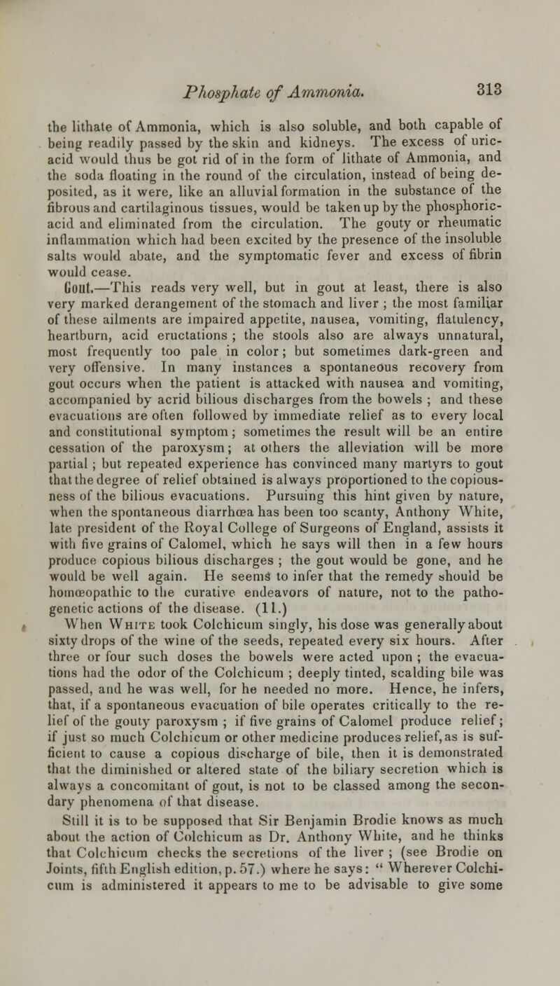 the lithate of Ammonia, which is also soluble, and both capable of being readily passed by the skin and kidneys. The excess of uric- acid would thus be got rid of in the form of lithate of Ammonia, and the soda floating in the round of the circulation, instead of being de- posited, as it were, like an alluvial formation in the substance of the fibrous and cartilaginous tissues, would be taken up by the phosphoric- acid and eliminated from the circulation. The gouty or rheumatic inflammation which had been excited by the presence of the insoluble salts would abate, and the symptomatic fever and excess of fibrin would cease. Gout.—This reads very well, but in gout at least, there is also very marked derangement of the stomach and liver ; the most familiar of these ailments are impaired appetite, nausea, vomiting, flatulency, heartburn, acid eructations ; the stools also are always unnatural, most frequently too pale in color; but sometimes dark-green and very offensive. In many instances a spontaneous recovery from gout occurs when the patient is attacked with nausea and vomiting, accompanied by acrid bilious discharges from the bowels ; and these evacuations are often followed by immediate relief as to every local and constitutional symptom; sometimes the result will be an entire cessation of the paroxysm; at others the alleviation will be more partial ; but repeated experience has convinced many martyrs to gout that the degree of relief obtained is always proportioned to the copious- ness of the bilious evacuations. Pursuing this hint given by nature, when the spontaneous diarrhoea has been too scanty, Anthony White, late president of the Royal College of Surgeons of England, assists it with five grains of Calomel, which he says will then in a few hours produce copious bilious discharges ; the gout would be gone, and he would be well again. He seems to infer that the remedy should be homoeopathic to the curative endeavors of nature, not to the patho- genetic actions of the disease. (11.) When White took Colchicum singly, his dose was generally about sixty drops of the wine of the seeds, repeated every six hours. After three or four such doses the bowels were acted upon ; the evacua- tions had the odor of the Colchicum ; deeply tinted, scalding bile was passed, and he was well, for he needed no more. Hence, he infers, that, if a spontaneous evacuation of bile operates critically to the re- lief of the gouty paroxysm ; if five grains of Calomel produce relief; if just so much Colchicum or other medicine produces relief, as is suf- ficient to cause a copious discharge of bile, then it is demonstrated that the diminished or altered state of the biliary secretion which is always a concomitant of gout, is not to be classed among the secon- dary phenomena of that disease. Still it is to be supposed that Sir Benjamin Brodie knows as much about the action of Colchicum as Dr. Anthony White, and he thinks that Colchicum checks the secretions of the liver; (see Brodie on Joints, fifth English edition, p. 57.) where he says:  Wherever Colchi- cum is administered it appears to me to be advisable to give some