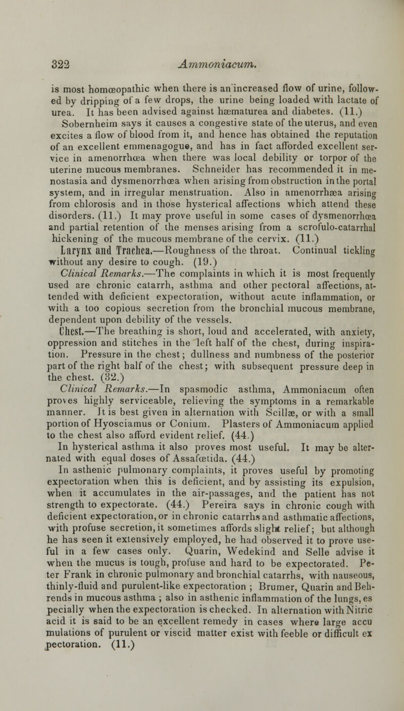 is most homoeopathic when there is an'increased flow of urine, follow- ed by dripping of a few drops, the urine being loaded with lactate of urea. It has been advised against haematurea and diabetes. (11.) Sobernheim says it causes a congestive state of the uterus, and even excites a flow of blood from it, and hence has obtained the reputation of an excellent emmenagogue, and has in fact afforded excellent ser- vice in amenorrhcea when there was local debility or torpor of the uterine mucous membranes. Schneider has recommended it in me- nostasia and dysmenorrhea when arising from obstruction in the portal system, and in irregular menstruation. Also in amenorrhaea arising from chlorosis and in those hysterical affections which attend these disorders. (11.) It may prove useful in some cases of dysmenorrhcea and partial retention of the menses arising from a scrofulo-catarrhal hickening of the mucous membrane of the cervix. (11-) Larynx and Trachea.—Roughness of the throat. Continual tickling without any desire to cough. (19.) Clinical Remarks.—The complaints in which it is most frequently used are chronic catarrh, asthma and other pectoral affections, at- tended with deficient expectoration, without acute inflammation, or with a too copious secretion from the bronchial mucous membrane, dependent upon debility of the vessels. CllCSt.—The breathing is short, loud and accelerated, with anxiety, oppression and stitches in the left half of the chest, during inspira- tion. Pressure in the chest; dullness and numbness of the posterior part of the right half of the chest; with subsequent pressure deep in the chest. (32.) Clinical Remarks.—In spasmodic asthma, Ammoniacum often proves highly serviceable, relieving the symptoms in a remarkable manner. It is best given in alternation with Scillae, or with a small portion of Hyosciamus or Conium. Plasters of Ammoniacum applied to the chest also afford evident relief. (44.) In hysterical asthma it also proves most useful. It may be alter- nated with equal doses of Assafcetida. (44.) In asthenic pulmonary complaints, it proves useful by promoting expectoration when this is deficient, and by assisting its expulsion, when it accumulates in the air-passages, and the patient has not strength to expectorate. (44.) Pereira says in chronic cough with deficient expectoration, or in chronic catarrhs and asthmatic affections, with profuse secretion, it sometimes affords slight relief; but although he has seen it extensively employed, he had observed it to prove use- ful in a few cases only. Quarin, Wedekind and Selle advise it when the mucus is tough, profuse and hard to be expectorated. Pe- ter Frank in chronic pulmonary and bronchial catarrhs, with nauseous, thinly-fluid and purulent-like expectoration ; Brumer, Quarin andBeh- rends in mucous asthma ; also in asthenic inflammation of the lungs, es pecially when the expectoration is checked. In alternation with Nitric acid it is said to be an excellent remedy in cases where large accu mulations of purulent or viscid matter exist with feeble or difficult ex pectoration. (11.)