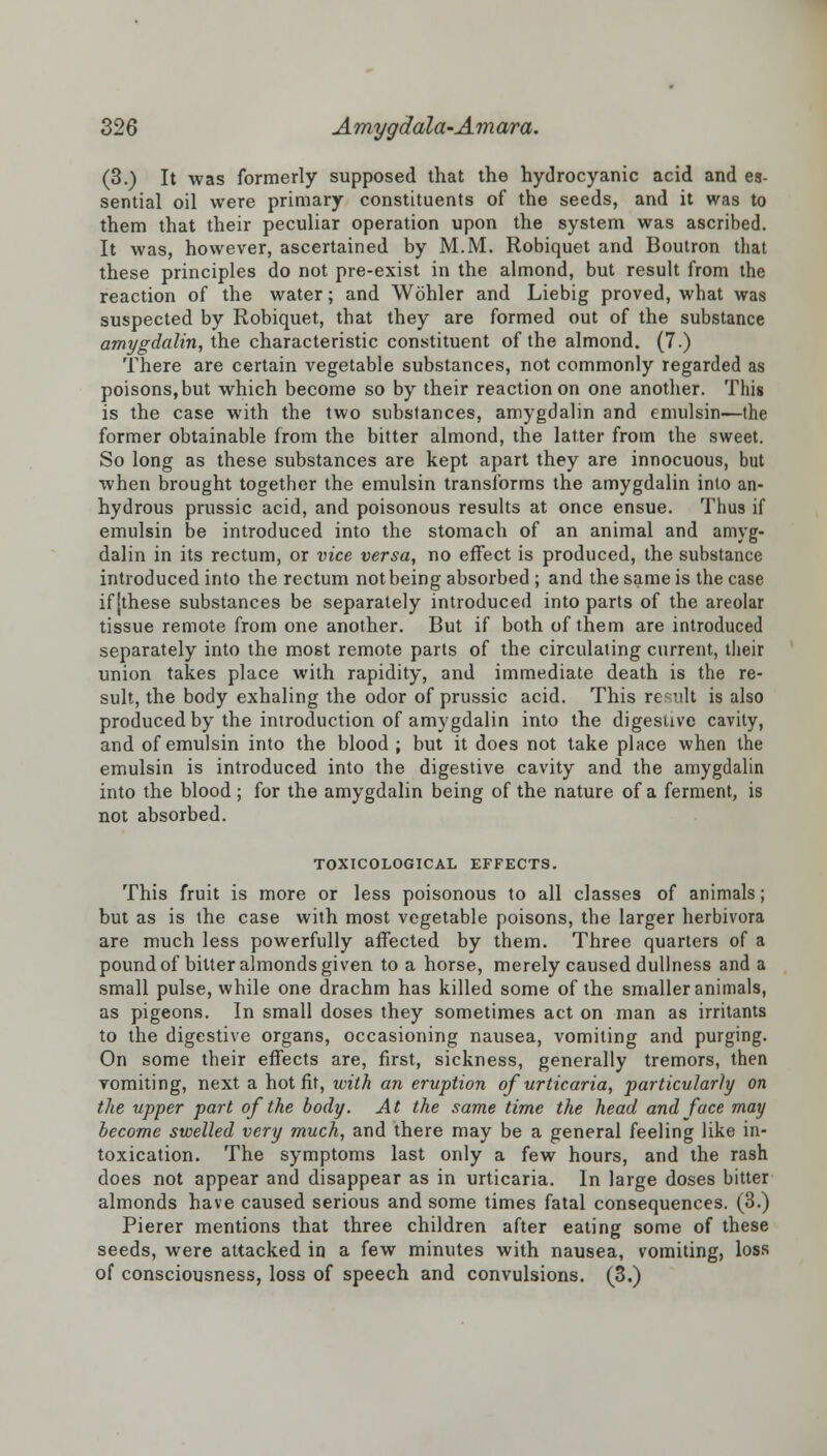 (3.) It was formerly supposed that the hydrocyanic acid and es- sential oil were primary constituents of the seeds, and it was to them that their peculiar operation upon the system was ascribed. It was, however, ascertained by M.M. Robiquet and Boutron that these principles do not pre-exist in the almond, but result from the reaction of the water; and Wohler and Liebig proved, what was suspected by Robiquet, that they are formed out of the substance amygdalin, the characteristic constituent of the almond. (7.) There are certain vegetable substances, not commonly regarded as poisons, but which become so by their reaction on one another. This is the case with the two substances, amygdalin and emulsin—the former obtainable from the bitter almond, the latter from the sweet. So long as these substances are kept apart they are innocuous, but when brought together the emulsin transforms the amygdalin into an- hydrous prussic acid, and poisonous results at once ensue. Thus if emulsin be introduced into the stomach of an animal and amyg- dalin in its rectum, or vice versa, no effect is produced, the substance introduced into the rectum not being absorbed ; and the same is the case if [these substances be separately introduced into parts of the areolar tissue remote from one another. But if both of them are introduced separately into the most remote parts of the circulating current, their union takes place with rapidity, and immediate death is the re- sult, the body exhaling the odor of prussic acid. This result is also produced by the introduction of amygdalin into the digestive cavity, and of emulsin into the blood ; but it does not take place when the emulsin is introduced into the digestive cavity and the amygdalin into the blood; for the amygdalin being of the nature of a ferment, is not absorbed. TOXICOLOGICAL EFFECTS. This fruit is more or less poisonous to all classes of animals; but as is the case with most vegetable poisons, the larger herbivora are much less powerfully affected by them. Three quarters of a pound of bitter almonds given to a horse, merely caused dullness and a small pulse, while one drachm has killed some of the smaller animals, as pigeons. In small doses they sometimes act on man as irritants to the digestive organs, occasioning nausea, vomiting and purging. On some their effects are, first, sickness, generally tremors, then vomiting, next a hot fit, with an eruption of urticaria, particularly on the upper part of the body. At the same time the head and face may become swelled very much, and there may be a general feeling like in- toxication. The symptoms last only a few hours, and the rash does not appear and disappear as in urticaria. In large doses bitter almonds have caused serious and some times fatal consequences. (3.) Pierer mentions that three children after eating some of these seeds, were attacked in a few minutes with nausea, vomiting, loss of consciousness, loss of speech and convulsions. (3.)