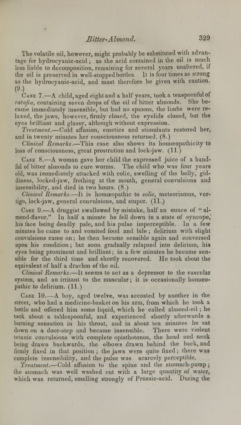 The volatile oil, however, might probably be substituted with advan- tage for hydrocyanic-acid ; as the acid contained in the oil is much less liable to decomposition, remaining for several years unaltered, if the oil is preserved in well-stopped bottles It is four times as strong as the hydrocyanic-acid, and must therefore be given with caution. (90 Case 7.—A child, aged eight and a half years, took a teaspoonfulof ratafia, containing seven drops of the oil of bitter almonds. She be- came immediately insensible, but had no spasms, the limbs were re- laxed, the jaws, however, firmly closed, the eyelids closed, but the eyes brilliant and glassy, although without expression. Treatment.—Cold affusion, emetics and stimulants restored her, and in twenty minutes her consciousness returned. (8.) Clinical Remarks.—This case also shows its homceopathicity to loss of consciousness, great prostration and lock-jaw. (11.) Case 8.—A woman gave her child the expressed juice of a hand- ful of bitter almonds to cure worms. The child who was four years old, was immediately attacked with colic, swelling of the belly, gid- diness, locked-jaw, frothing at the mouth, general convulsions and insensibility, and died in two hours. (8.) Clinical Remarks.—It is homoeopathic to colic, meteorismus, ver- tigo, lock-jaw, general convulsions, and stupor. (11.) Case 9.—A druggist swallowed by mistake, half an ounce of al- mond-flavor. In half a minute he fell down in a state of syncope,' his face being deadly pale, and his pulse imperceptible. In a few minutes he came to and vomited food and bile ; delirium with slight convulsions came on; he then became sensible again and conversed upon his condition ; but soon gradually relapsed into delirium, his eyes being prominent and brilliant; in a few minutes he became sen- sible for the third time and shortly recovered. He took about the equivalent of half a drachm of the oil. Clinical Remarks.—It seems to act as a depressor to the vascular system, and an irritant to the muscular; it is occasionally homoeo- pathic to delirium. (11.) Case 10.—A boy, aged twelve, was accosted by another in the street, who had a medicine-basket on his arm, from which he took a bottle and offered him some liquid, which he called almond-oil ; he took about a tablespoonful, and experienced shortly afterwards a burning sensation in his throat, and in about ten minutes he sat down on a door-step and became insensible. There were violent tetanic convulsions with complete opisthotonos, the head and neck being drawn backwards, the elbows drawn behind the back, and firmly fixed in that position ; the jaws were quite fixed; there was complete insensibility, and the pulse was scarcely perceptible. Treatment.—Cold affusion to the spine and the stomach-pump ; the stomach was well washed out with a large quantity of water, which was returned, smelling strongly of Frussic-acid. During the