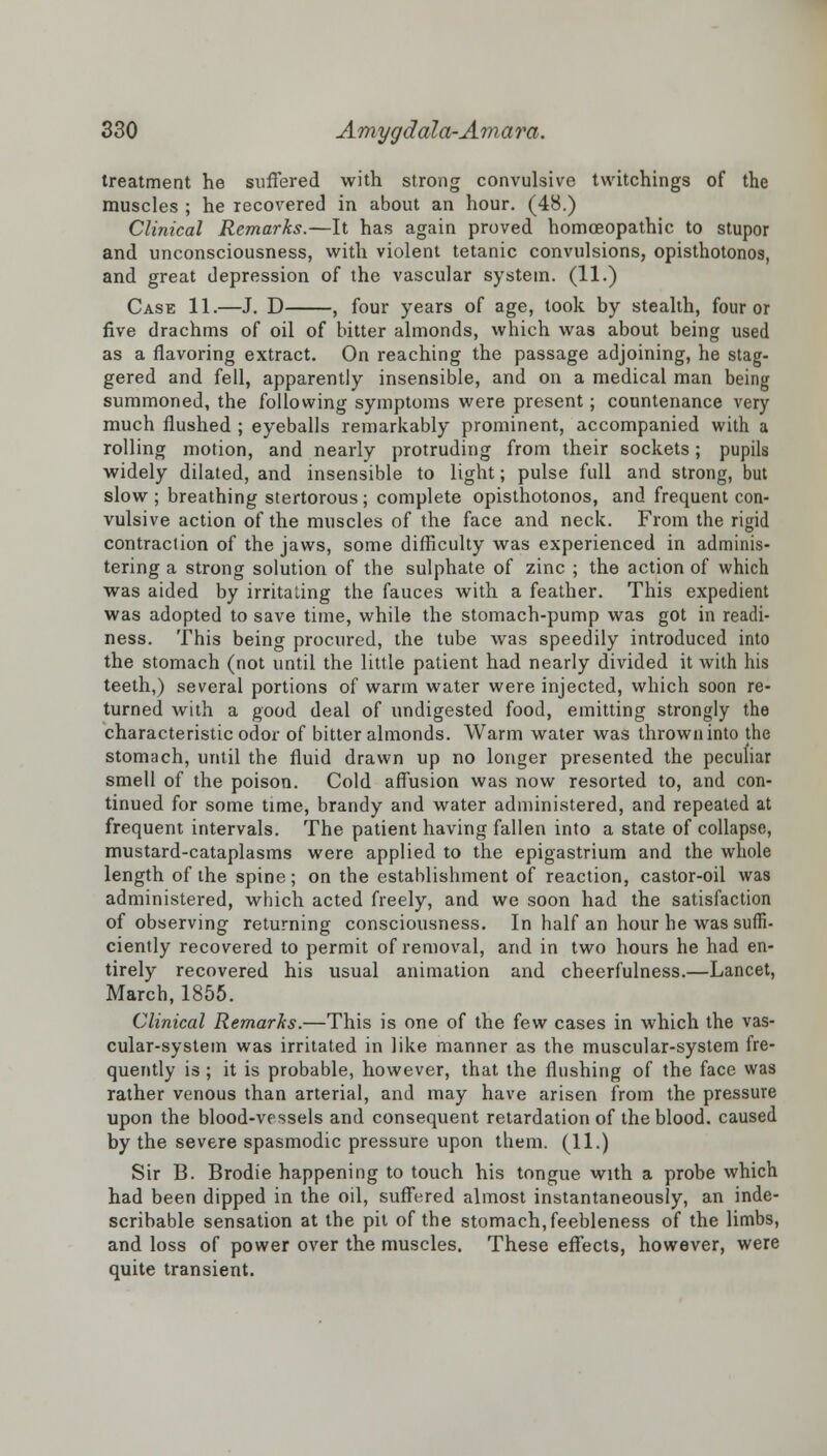 treatment he suffered with strong convulsive twitchings of the muscles ; he recovered in about an hour. (48.) Clinical Remarks.—It has again proved homoeopathic to stupor and unconsciousness, with violent tetanic convulsions, opisthotonos, and great depression of the vascular system. (11.) Case 11.—J. D , four years of age, took by stealth, four or five drachms of oil of bitter almonds, which was about being used as a flavoring extract. On reaching the passage adjoining, he stag- gered and fell, apparently insensible, and on a medical man being summoned, the following symptoms were present; countenance very much flushed ; eyeballs remarkably prominent, accompanied with a rolling motion, and nearly protruding from their sockets; pupils widely dilated, and insensible to light; pulse full and strong, but slow ; breathing stertorous; complete opisthotonos, and frequent con- vulsive action of the muscles of the face and neck. From the rigid contraclion of the jaws, some difficulty was experienced in adminis- tering a strong solution of the sulphate of zinc ; the action of which was aided by irritating the fauces with a feather. This expedient was adopted to save time, while the stomach-pump was got in readi- ness. This being procured, the tube was speedily introduced into the stomach (not until the little patient had nearly divided it with his teeth,) several portions of warm water were injected, which soon re- turned with a good deal of undigested food, emitting strongly the characteristic odor of bitter almonds. Warm water was thrown into the stomach, until the fluid drawn up no longer presented the peculiar smell of the poison. Cold affusion was now resorted to, and con- tinued for some time, brandy and water administered, and repeated at frequent intervals. The patient having fallen into a state of collapse, mustard-cataplasms were applied to the epigastrium and the whole length of the spine; on the establishment of reaction, castor-oil was administered, which acted freely, and we soon had the satisfaction of observing returning consciousness. In half an hour he was suffi- ciently recovered to permit of removal, and in two hours he had en- tirely recovered his usual animation and cheerfulness.—Lancet, March, 1855. Clinical Remarks.—This is one of the few cases in which the vas- cular-system was irritated in like manner as the muscular-system fre- quently is ; it is probable, however, that the flushing of the face was rather venous than arterial, and may have arisen from the pressure upon the blood-vessels and consequent retardation of the blood, caused by the severe spasmodic pressure upon them. (11.) Sir B. Brodie happening to touch his tongue with a probe which had been dipped in the oil, suffered almost instantaneously, an inde- scribable sensation at the pit of the stomach, feebleness of the limbs, and loss of power over the muscles. These effects, however, were quite transient.