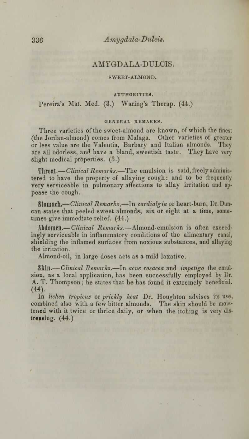 AMYGDALA-DULCIS. SWEET-ALMOND. AUTHORITIES. Pereira's Mat. Med. (3.) Waring's Therap. (44.) GENERAL REMARKS. Three varieties of the sweet-almond are known, of which the finest (the Jordan-almond) comes from Malaga. Other varieties of greater or less value are the Valentia, Barbary and Italian almonds. They are all odorless, and have a bland, sweetish taste. They have very slight medical properties. (3.) Throat.—Clinical Remarks.—The emulsion is said, freely adminis- tered to have the property of allaying cough: and to be frequently very serviceable in pulmonary affections to allay irritation and ap- pease the cough. Stomach.— Clinical Remarks.—In cardialgia or heart-bum, Dr. Dun- can states that peeled sweet almonds, six or eight at a time, some- times give immediate relief. (44.) Abdomen.— Clinical Remarks.—Almond-emulsion is often exceed- ingly serviceable in inflammatory conditions of the alimentary canal, shielding the inflamed surfaces from noxious substances, and allaying the irritation. Almond-oil, in large doses acts as a mild laxative. Skill.— Clinical Remarks.—In acne rosacea and impetigo the emul- sion, as a local application, has been successfully employed by Dr. A. T. Thompson; he states that he has found it extremely beneficial. In lichen tropicus ox prickly heat Dr. Houghton advises its use, combined also with a few bitter almonds. The skin should be mois- tened with it twice or thrice daily, or when the itching is very dis- tressing. (44.)