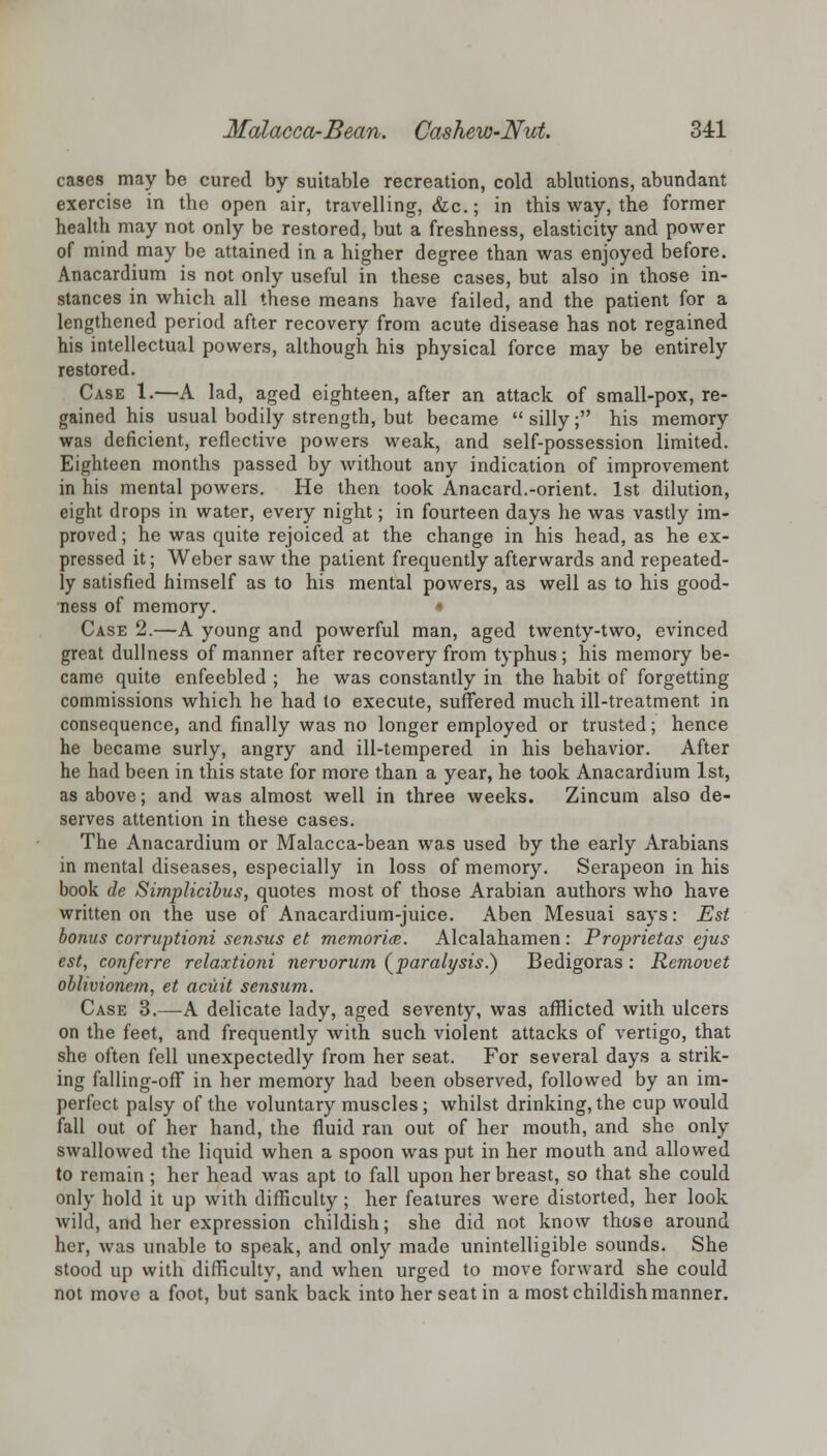 cases may be cured by suitable recreation, cold ablutions, abundant exercise in the open air, travelling, &c.; in this way, the former health may not only be restored, but a freshness, elasticity and power of mind may be attained in a higher degree than was enjoyed before. Anacardium is not only useful in these cases, but also in those in- stances in which all these means have failed, and the patient for a lengthened period after recovery from acute disease has not regained his intellectual powers, although his physical force may be entirely restored. Case 1.—A lad, aged eighteen, after an attack of small-pox, re- gained his usual bodily strength, but became  silly; his memory was deficient, reflective powers weak, and self-possession limited. Eighteen months passed by without any indication of improvement in his mental powers. He then took Anacard.-orient. 1st dilution, eight drops in water, every night; in fourteen days he was vastly im- proved ; he was quite rejoiced at the change in his head, as he ex- pressed it; Weber saw the patient frequently afterwards and repeated- ly satisfied himself as to his mental powers, as well as to his good- ness of memory. • Case 2.—A young and powerful man, aged twenty-two, evinced great dullness of manner after recovery from typhus; his memory be- came quite enfeebled ; he was constantly in the habit of forgetting commissions which he had to execute, suffered much ill-treatment in consequence, and finally was no longer employed or trusted; hence he became surly, angry and ill-tempered in his behavior. After he had been in this state for more than a year, he took Anacardium 1st, as above; and was almost well in three weeks. Zincum also de- serves attention in these cases. The Anacardium or Malacca-bean was used by the early Arabians in mental diseases, especially in loss of memory. Serapeon in his book dc Simplicibus, quotes most of those Arabian authors who have written on the use of Anacardium-juice. Aben Mesuai says: Est bonus corruptioni sensits et memories. Alcalahamen : Proprietas ejus est, conferre relaxtioni nervorum (paralysis.) Bedigoras : Removet oblivionetn, et acuit sensum. Case 3.—A delicate lady, aged seventy, was afflicted with ulcers on the feet, and frequently with such violent attacks of vertigo, that she often fell unexpectedly from her seat. For several days a strik- ing falling-off in her memory had been observed, followed by an im- perfect palsy of the voluntary muscles ; whilst drinking, the cup would fall out of her hand, the fluid ran out of her mouth, and she only swallowed the liquid when a spoon was put in her mouth and allowed to remain ; her head was apt to fall upon her breast, so that she could only hold it up with difficulty; her features were distorted, her look wild, and her expression childish; she did not know those around her, was unable to speak, and only made unintelligible sounds. She stood up with difficulty, and when urged to move forward she could not move a foot, but sank back into her seat in a most childish manner.