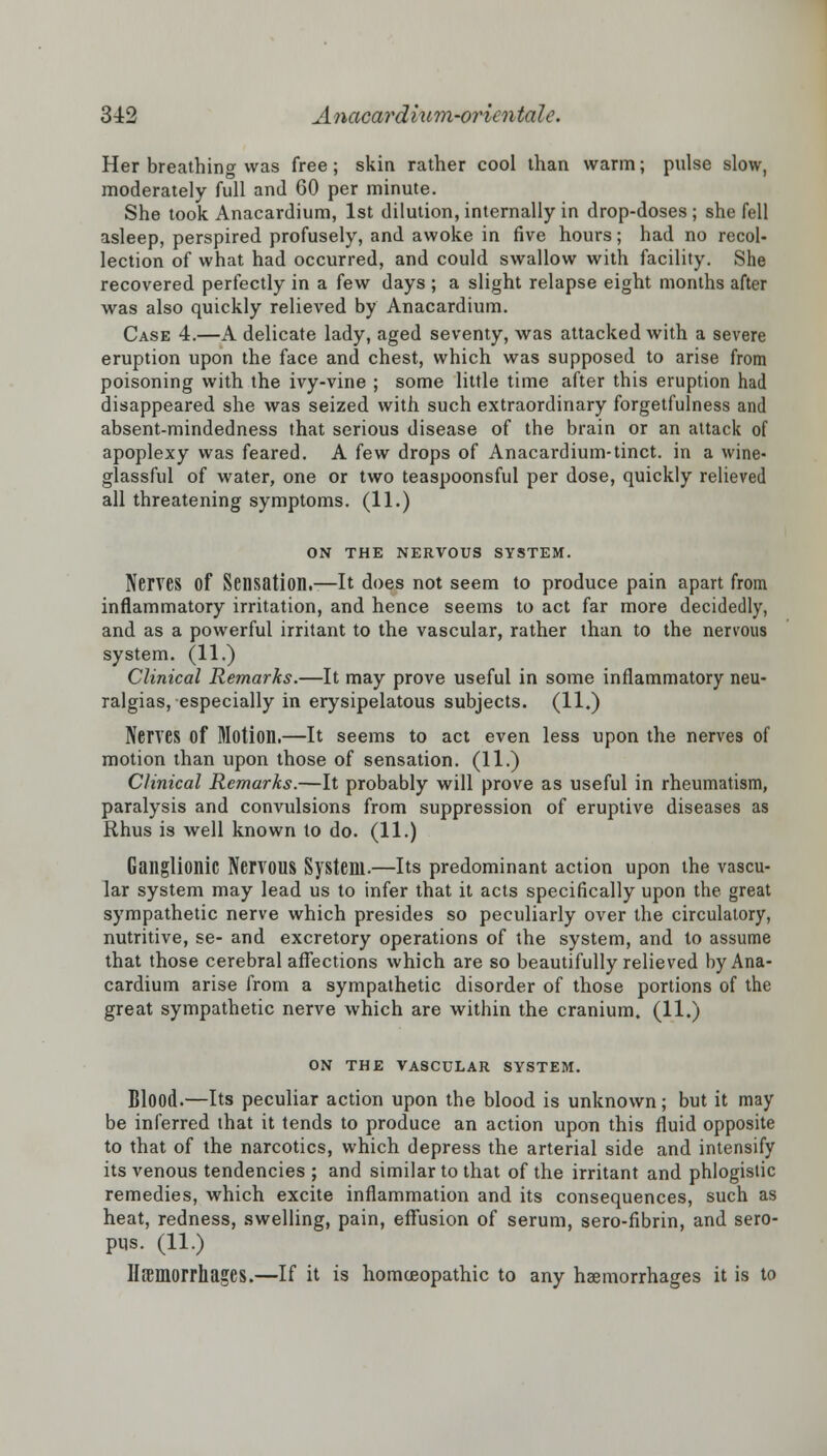 Her breathing was free; skin rather cool than warm; pulse slow, moderately full and 60 per minute. She took Anacardium, 1st dilution, internally in drop-doses ; she fell asleep, perspired profusely, and awoke in five hours; had no recol- lection of what had occurred, and could swallow with facility. She recovered perfectly in a few days ; a slight relapse eight months after was also quickly relieved by Anacardium. Case 4.—A delicate lady, aged seventy, was attacked with a severe eruption upon the face and chest, which was supposed to arise from poisoning with the ivy-vine ; some little time after this eruption had disappeared she was seized with such extraordinary forgetfulness and absent-mindedness that serious disease of the brain or an attack of apoplexy was feared. A few drops of Anacardium-tinct. in a wine- glassful of water, one or two teaspoonsful per dose, quickly relieved all threatening symptoms. (11.) ON THE NERVOUS SYSTEM. Nerves Of Sensation.—It does not seem to produce pain apart from inflammatory irritation, and hence seems to act far more decidedly, and as a powerful irritant to the vascular, rather than to the nervous system. (11.) Clinical Remarks.—It may prove useful in some inflammatory neu- ralgias, especially in erysipelatous subjects. (11.) Nerves of Motion.—It seems to act even less upon the nerves of motion than upon those of sensation. (11.) Clinical Remarks.—It probably will prove as useful in rheumatism, paralysis and convulsions from suppression of eruptive diseases as Rhus is well known to do. (11.) Ganglionic Nervous System.—Its predominant action upon the vascu- lar system may lead us to infer that it acts specifically upon the great sympathetic nerve which presides so peculiarly over the circulatory, nutritive, se- and excretory operations of the system, and to assume that those cerebral affections which are so beautifully relieved by Ana- cardium arise from a sympathetic disorder of those portions of the great sympathetic nerve which are within the cranium. (11.) ON THE VASCULAR SYSTEM. Blood.—Its peculiar action upon the blood is unknown; but it may be inferred that it tends to produce an action upon this fluid opposite to that of the narcotics, which depress the arterial side and intensify its venous tendencies ; and similar to that of the irritant and phlogistic remedies, which excite inflammation and its consequences, such as heat, redness, swelling, pain, effusion of serum, sero-fibrin, and sero- ptis. (11.) llfemorrhages.—If it is homoeopathic to any haemorrhages it is to