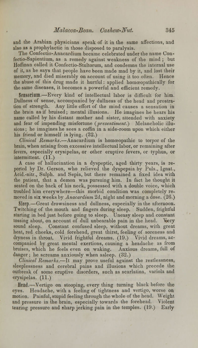 and the Arabian physicians speak of it in the same affections, and also as a prophylactic in those, disposed to paralysis. The Confectio-Anacardium became celebrated under the name Con- fectio-Sapientium, as a remedy against weakness of the mind ; but Hoffman called it Confectio-Stultorum, and condemns the internal use of it, as he says that people have been made mad by it, and lost their memory, and died miserably on account of using it too often. Hence the abuse of this drug made it hurtful: applied homoeopathically for the same diseases, it becomes a powerful and efficient remedy. Sensorilim.—Every kind of intellectual labor is difficult for him. Dullness of sense, accompanied by dullness of the head and prostra- tion of strength. Any little effort of the mind causes a sensation in the brain as if bruised; mental illusions. He imagines he hears his name called by his distant mother and sister, attended with anxiety and fear of impending misfortune {presentiment.) Melancholic illu- sions ; he imagines he sees a coffin in a side-room upon which either his friend or himself is lying. (32.) Clinical Remarks.—Anacardium is homoeopathic to torpor of the brain, when arising from excessive intellectual labor, or remaining after fevers, especially erysipelas, or other eruptive fevers, or typhus, or intermittent. (11.) A case of hallucination in a dyspeptic, aged thirty years, is re- ported by Dr. Gerson, who relieved the dyspepsia by Puis., Ignat., Acid.-nitr., Sulph. and Sepia, but there remained a fixed idea with the patient, that a demon was pursuing him. In fact he thought it seated on the back of his neck, possessed with a double voice, which troubled him everywhere—this morbid condition was completely re- moved in six weeks by Anacardium 2d, night and morning a dose. (26.) Sleep.—Great drowsiness and dullness, especially in the afternoon. Twitching of the mouth and fingers during sleep. Sudden, frightful starting in bed just before going to sleep. Uneasy sleep and constant tossing about, on account of dull unbearable pain in the head. Vfcery sound sleep. Constant confused sleep, without dreams, with great heat, red cheeks, cold forehead, great thirst, feeling of soreness and dryness in throat. Vivid frightful dreams. (19.) Vivid dreams, ac- companied by great mental exertions, causing a headache as from bruises, which he feels even on waking. Anxious dreams, full of danger; he screams anxiously when asleep. (32.) Clinical Remarks.—It may prove useful against the restlessness, sleeplessness and cerebral pains and illusions which precede the outbreak of some eruptive disorders, such as scarlatina, variola and erysipelas. (11.) Head.—Vertigo on stooping, every thing turning black before the eyes. Headache, with a feeling of tightness and vertigo, worse on motion. Painful, stupid feeling through the whole of the head. Weight and pressure in the brain, especially towards the forehead. Violent tearing pressure and sharp jerking pain in the temples. (19.) Early