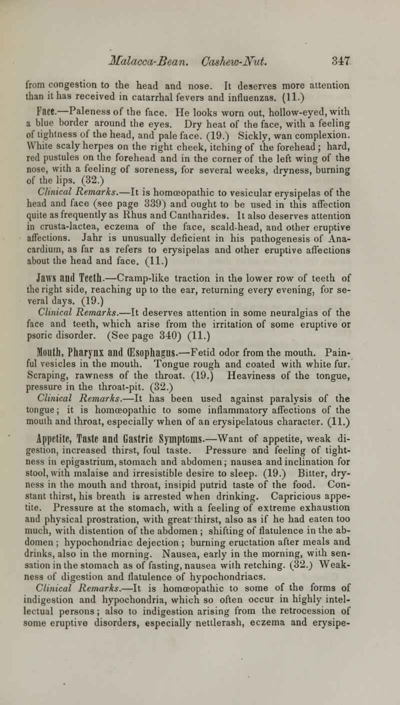 from congestion to the head and nose. It deserves more attention than it has received in catarrhal fevers and influenzas. (11.) Face.—Paleness of the face. He looks worn out, hollow-eyed, with a blue border around the eyes. Dry heat of the face, with a feeling of tightness of the head, and' pale face. (19.) Sickly, wan complexion. White scaly herpes on the right cheek, itching of the forehead ; hard, red pustules on the forehead and in the corner of the left wing of the nose, with a feeling of soreness, for several weeks, drvness, burning of the lips. (32.) Clinical Remarks.—It is homoeopathic to vesicular erysipelas of the head and face (see page 339) and ought to be used in this affection quite as frequently as Rhus and Cantharides. It also deserves attention in crusta-lactea, eczema of the face, scald-head, and other eruptive affections. Jahr is unusually deficient in his pathogenesis of Ana- cardium, as far as refers to erysipelas and other eruptive affections about the head and face. (11.) Jaws and Teeth.—Cramp-like traction in the lower row of teeth of the right side, reaching up to the ear, returning every evening, for se- veral days. (19.) Clinical Remarks.—It deserves attention in some neuralgias of the face and teeth, which arise from the irritation of some eruptive or psoric disorder. (Seepage 340) (11.) Mouth, Pharynx and (Esophagus.—Fetid odor from the mouth. Pain- ful vesicles in the mouth. Tongue rough and coated with white fur. Scraping, rawness of the throat. (19.) Heaviness of the tongue, pressure in the throat-pit. (32.) Clinical Remarks.—It has been used against paralysis of the tongue; it is homoeopathic to some inflammatory affections of the mouth and throat, especially when of an erysipelatous character. (11.) Appetite, Taste and Gastric Symptoms.—Want of appetite, weak di- gestion, increased thirst, foul taste. Pressure and feeling of tight- ness in epigastrium, stomach and abdomen; nausea and inclination for stool, with malaise and irresistible desire to sleep. (19.) Bitter, dry- ness in the mouth and throat, insipid putrid taste of the food. Con- stant thirst, his breath is arrested when drinking. Capricious appe- tite. Pressure at the stomach, with a feeling of extreme exhaustion and physical prostration, with great thirst, also as if he had eaten too much, with distention of the abdomen ; shifting of flatulence in the ab- domen ; hypochondriac dejection ; burning eructation after meals and drinks, also in the morning. Nausea, early in the morning, with sen- sation in the stomach as of fasting, nausea with retching. (32.) Weak- ness of digestion and flatulence of hypochondriacs. Clinical Remarks.—It is homoeopathic to some of the forms of indigestion and hypochondria, which so often occur in highly intel- lectual persons; also to indigestion arising from the retrocession of some eruptive disorders, especially nettlerash, eczema and erysipe-