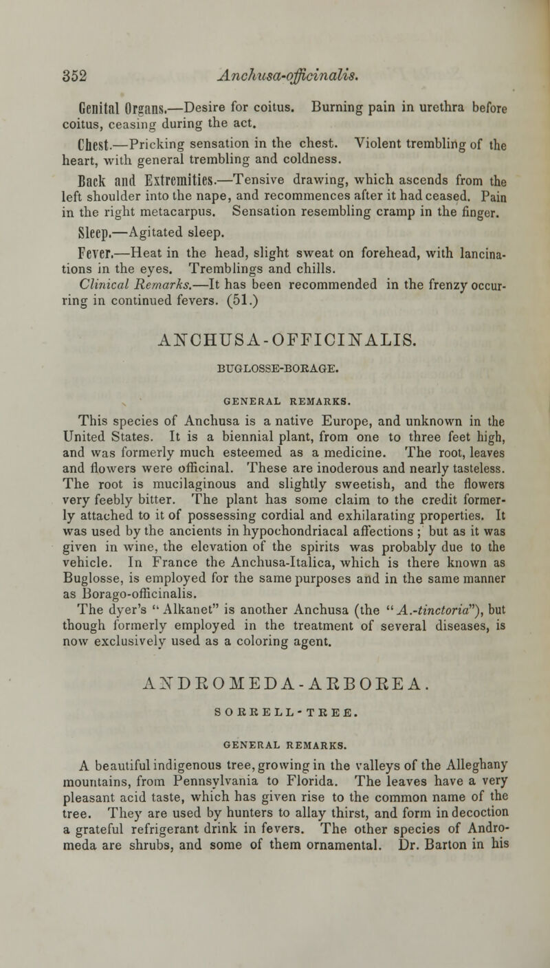 Genital Organs.—Desire for coitus. Burning pain in urethra before coitus, ceasing during the act. Chest.—Pricking sensation in the chest. Violent trembling of the heart, with general trembling and coldness. Back and Extremities.—Tensive drawing, which ascends from the left shoulder into the nape, and recommences after it had ceased. Pain in the right metacarpus. Sensation resembling cramp in the finger. Sleep.—Agitated sleep. Fever.—Heat in the head, slight sweat on forehead, with lancina- tions in the eyes. Tremblings and chills. Clinical Remarks.—It has been recommended in the frenzy occur- ring in continued fevers. (51.) ANCHUSA-OFFICINALIS. BUGLOSSE-BOKAGE. GENERAL REMARKS. This species of Anchusa is a native Europe, and unknown in the United States. It is a biennial plant, from one to three feet high, and was formerly much esteemed as a medicine. The root, leaves and flowers were officinal. These are inoderous and nearly tasteless. The root is mucilaginous and slightly sweetish, and the flowers very feebly bitter. The plant has some claim to the credit former- ly attached to it of possessing cordial and exhilarating properties. It was used by the ancients in hypochondriacal affections ; but as it was given in wine, the elevation of the spirits was probably due to the vehicle. In France the Anchusa-Italica, which is there known as Buglosse, is employed for the same purposes and in the same manner as Borago-officinalis. The dyer's  Alkanet is another Anchusa (the  A.-tinctoria), but though formerly employed in the treatment of several diseases, is now exclusively used as a coloring agent. ANDEOMEDA-ARBOREA. S OEEELL- TREE. GENERAL REMARKS. A beautiful indigenous tree, growing in the valleys of the Alleghany mountains, from Pennsylvania to Florida. The leaves have a very pleasant acid taste, which has given rise to the common name of the tree. They are used by hunters to allay thirst, and form in decoction a grateful refrigerant drink in fevers. The other species of Andro- meda are shrubs, and some of them ornamental. Dr. Barton in his