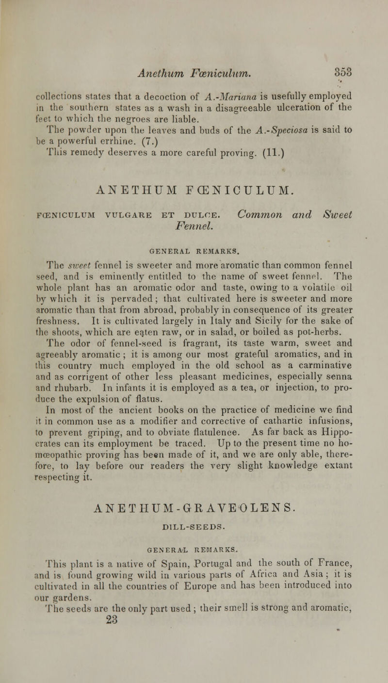 collections states that a decoction of A.-Mariana is usefully employed in the southern states as a wash in a disagreeable ulceration of the feet to which the negroes are liable. The powder upon the leaves and buds of the A.-Speciosa is said to be a powerful errhine. (7.) This remedy deserves a more careful proving. (11.) ANETHUM FOENICULUM. fceniculum vulgare et dulce. Common and Sweet Fennel. GENERAL REMARKS. The sweet fennel is sweeter and more aromatic than common fennel seed, and is eminently entitled to the name of sweet fennfl. The whole plant has an aromatic odor and taste, owing to a volatile oil by which it is pervaded; that cultivated here is sweeter and more aromatic than that from abroad, probably in consequence of its greater freshness. It is cultivated largely in Italy and Sicily for the sake of the shoots, which are eaten raw, or in salad, or boiled as pot-herbs. The odor of fennel-seed is fragrant, its taste warm, sweet and agreeably aromatic ; it is among our most grateful aromatics, and in this country much employed in the old school as a carminative and as corrigent of other less pleasant medicines, especially senna and rhubarb. In infants it is employed as a tea, or injection, to pro- duce the expulsion of flatus. In most of the ancient books on the practice of medicine we find it in common use as a modifier and corrective of cathartic infusions, to prevent griping, and to obviate flatulence. As far back as Hippo- crates can its employment be traced. Up to the present time no ho- moeopathic proving has been made of it, and we are only able, there- fore, to lay before our readers the very slight knowledge extant respecting it. ANETHUM-GR AVE O LENS. DILL-SEEDS. GENERAL REMARKS. This plant is a native of Spain, Portugal and the south of France, and is found growing wild in various parts of Africa and Asia ; it is cultivated in all the countries of Europe and has been introduced into our gardens. The seeds are the only part used ; their smell is strong and aromatic, 23