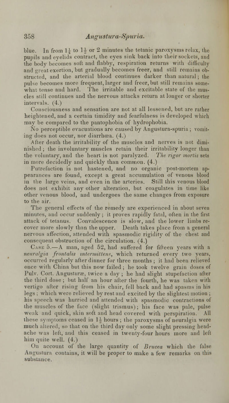 blue. In from 11 to 1^ or 2 minutes the tetanic paroxysms relax, the pupils and eyelids contract, the eyes sink back into their sockets, and the body becomes soft and flabby, respiration returns with difficulty and great exertion, but gradually becomes freer, and still remains ob- structed, and the arterial blood continues darker than natural ; the pulse becomes more frequent, larger and freer, but still remains some- what tense and hard. The irritable and excitable state of the mus- cles still continues and the nervous attacks return at longer or shorter intervals. (4.) Consciousness and sensation are not at all lessened, but are rather heightened, and a certain timidity and fearfulness is developed which may be compared to the pantophobia of hydrophobia. No perceptible evacuations are caused by Anguslura-spuria ; vomit- ing does not occur, nor diarrhoea. (4.) After death the irritability of the muscles and nerves is not dimi- nished ; the involuntary muscles retain their irritability longer than the voluntary, and the heart is not paralyzed. The rigor mortis sets in more decidedly and quickly than common. (4.) Putrefaction is not hastened, and no organic post-mortem ap- pearances are found, except a great accumulation of venous blood in the large veins, and even in the arteries. Still this venous blood does not exhibit any other alteration, but coagulates in time like other venous blood, and undergoes the same changes from exposure to the air. The general effects of the remedy are experienced in about seven minutes, and occur suddenly; it proves rapidly fatal, often in the first attack of tetanus. Convalescence is slow, and the lower limbs re- cover more slowly than the upper. Death takes place from a general nervous affection, attended with spasmodic rigidity of the chest and consequent obstruction of the circulation. (4.) Case 5.—A man, aged 52, had suffered for fifteen years with a neuralgia frontalis intermittens, which returned every two years, occurred regularly after dinner for three months ; it had been relieved once with China but this now failed ; he took twelve grain doses of Pulv. Cort. Angusturae, twice a day ; he had slight stupefaction after the third dose ; but half an hour after the fourth, he was taken with vertigo after rising from his chair, fell back and had spasms in his legs ; which were relieved by rest and excited by the slightest motion ; his speech was hurried and attended with spasmodic contractions of the muscles of the face (slight trismus); his face was pale, pulse weak and quick, skin soft and head covered with perspiration. All these symptoms ceased in 1^ hours ; the paroxysms of neuralgia were much altered, so that on the third day only some slight pressing head- ache was left, and this ceased in twenty-four hours more and left him quite well. (4.) On account of the large quantity of Brucea which the false Angustura contains, it will be proper to make a few remarks on this substance.