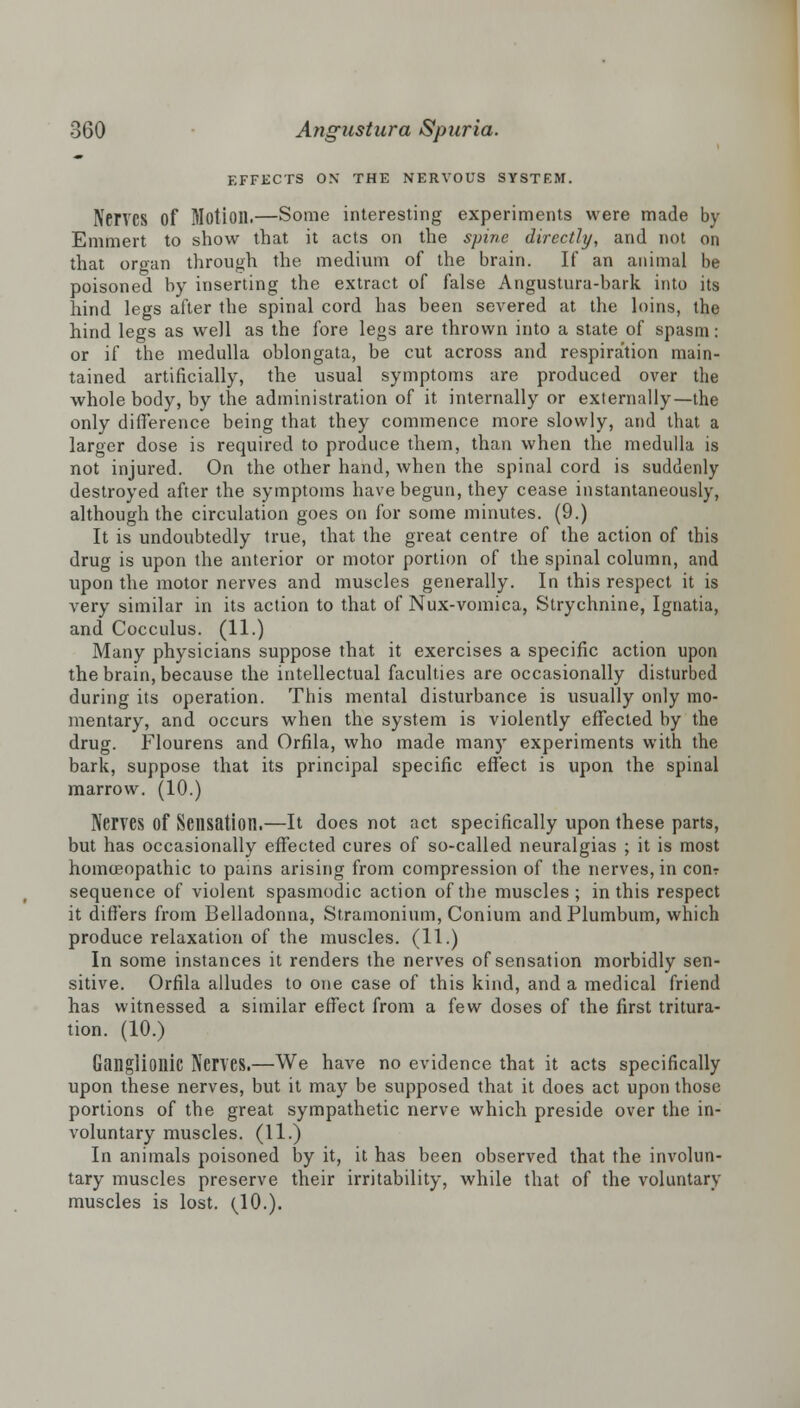 EFFECTS ON THE NERVOUS SYSTEM. Nerves of Motion.—Some interesting experiments were made by Emmert to show that it acts on the spine directly, and not on that organ through the medium of the brain. If an animal be poisoned by inserting the extract of false Angustura-bark into its hind legs after the spinal cord has been severed at the loins, the hind legs as well as the fore legs are thrown into a state of spasm: or if the medulla oblongata, be cut across and respiration main- tained artificially, the usual symptoms are produced over the whole body, by the administration of it internally or externally—the only difference being that they commence more slowly, and that a larger dose is required to produce them, than when the medulla is not injured. On the other hand, when the spinal cord is suddenly destroyed after the symptoms have begun, they cease instantaneously, although the circulation goes on for some minutes. (9.) It is undoubtedly true, that the great centre of the action of this drug is upon the anterior or motor portion of the spinal column, and upon the motor nerves and muscles generally. In this respect it is very similar in its action to that of Nux-vomica, Strychnine, Ignatia, and Cocculus. (11.) Many physicians suppose that it exercises a specific action upon the brain, because the intellectual faculties are occasionally disturbed during its operation. This mental disturbance is usually only mo- mentary, and occurs when the system is violently effected by the drug. Flourens and Orfila, who made many experiments with the bark, suppose that its principal specific effect is upon the spinal marrow. (10.) Nerves Of Sensation.—It does not act specifically upon these parts, but has occasionally effected cures of so-called neuralgias ; it is most homoeopathic to pains arising from compression of the nerves, in con? sequence of violent spasmodic action of the muscles; in this respect it differs from Belladonna, Stramonium, Conium and Plumbum, which produce relaxation of the muscles. (11.) In some instances it renders the nerves of sensation morbidly sen- sitive. Orfila alludes to one case of this kind, and a medical friend has witnessed a similar effect from a few doses of the first tritura- tion. (10.) Ganglionic Nerves.—We have no evidence that it acts specifically upon these nerves, but it may be supposed that it does act upon those portions of the great sympathetic nerve which preside over the in- voluntary muscles. (11.) In animals poisoned by it, it has been observed that the involun- tary muscles preserve their irritability, while that of the voluntary muscles is lost. (10.).