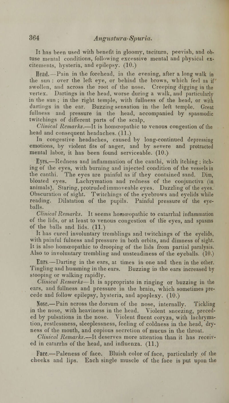 It has been used with benefit in gloomy, taciturn, peevish, and ob- tuse mental conditions, following excessive mental and physical ex- citements, hysteria, and epilepsy. (10.) Head.—Pain in the forehead, in the evening, after a long walk in the sun : over the left eye, or behind the brows, which feel as if swollen, and across the root of the nose. Creeping digging in the vertex. Dartings in the head, worse during a walk, and particularly in the sun ; in the right temple, with fullness of the head, or with dartings in the ear. Buzzing sensation in the left temple. Great fullness and pressure in the head, accompanied by spasmodic twitchings of different parts of the scalp. Clinical Remarks.—It is homoeopathic to venous congestion of the head and consequent headaches. (11.) In congestive headaches, caused by long-continued depressing emotions, by violent fits of anger, and by severe and protracted mental labor, it has been found serviceable. (10.) E}'CS.—Redness and inflammation of the canthi, with itching ; itch- ing of the eyes, with burning and injected condition of the vessels in the canthi. The eyes are painful as if they contained sand. Dim, bloated eyes. Lachrymation and redness of the conjunctiva (in animals). Staring, protruded immoveable eyes. Dazzling of the eyes. Obscuration of sight. Twitchings of the eyebrows and eyelids while reading. Dilatation of the pupils. Painful pressure of the eye- balls. Clinical Remarks. It seems homoeopathic to catarrhal inflammation of the lids, or at least to venous congestion of the eyes, and spasms of the balls and lids. (11.) It has cured involuntary tremblings and twitchings of the eyelids, with painful fulness and pressure in both orbits, and dimness of sight. It is also homoeopathic to drooping of the lids from partial paralysis. Also to involuntary trembling and unsteadiness of the eyeballs. (10.) Ears.—Darting in the ears, at times in one and then in the other. Tingling and humming in the ears. Buzzing in the ears increased by stooping or walking rapidly. Clinical Remarks—It is appropriate in ringing or buzzing in the ears, and fullness and pressure in the brain, which sometimes pre- cede and follow epilepsy, hysteria, and apoplexy. (10.) Nose.—Pain across the dorsum of the nose, internally. Tickling in the nose, with heaviness in the head. Violent sneezing, preced- ed by pulsations in the nose. Violent fluent coryza, with lachryma- tion, restlessness, sleeplessness, feeling of coldness in the head, dry- ness of the mouth, and copious secretion of mucus in the throat. Clinical Remarks.—It deserves more attention than it has receiv- ed in catarrhs of the head, and influenza. (11.) Face.—Paleness of face. Bluish color of face, particularly of the cheeks and lips. Each single muscle of the face is put upon the