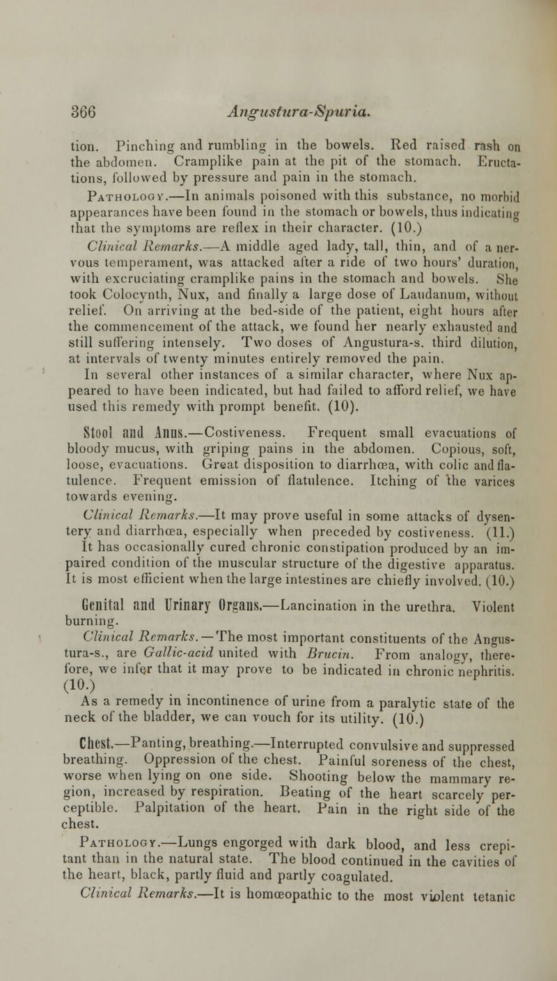 tion. Pinching and rumbling in the bowels. Red raised rash on the abdomen. Cramplike pain at the pit of the stomach. Eructa- tions, followed by pressure and pain in the stomach. Pathology.—In animals poisoned with this substance, no morbid appearances have been found in the stomach or bowels, thus indicating that the symptoms are reflex in their character. (10.) Clinical Remarks.—A middle aged lady, tall, thin, and of a ner- vous temperament, was attacked after a ride of two hours' duration, with excruciating cramplike pains in the stomach and bowels. She took Colocynth, Nux, and finally a large dose of Laudanum, without relief. On arriving at the bed-side of the patient, eight hours after the commencement of the attack, we found her nearly exhausted and still suffering intensely. Two doses of Angustura-s. third dilution, at intervals of twenty minutes entirely removed the pain. In several other instances of a similar character, where Nux ap- peared to have been indicated, but had failed to afford relief, we have used this remedy with prompt benefit. (10). Stool and Anus.—Costiveness. Frequent small evacuations of bloody mucus, with griping pains in the abdomen. Copious, soft, loose, evacuations. Great disposition to diarrhoea, with colic and fla- tulence, frequent emission of flatulence. Itching of the varices towards evening. Clinical Remarks.—It may prove useful in some attacks of dysen- tery and diarrhoea, especially when preceded by costiveness. (11.) It has occasionally cured chronic constipation produced by an im- paired condition of the muscular structure of the digestive apparatus. It is most efficient when the large intestines are chiefly involved. (10.) Genital and Urinary Organs.—Lancination in the urethra. Violent burning. Clinical Remarks. — The most important constituents of the Angus- tura-s., are Gallic-acid united with Brucin. From analogy, there- fore, we infer that it may prove to be indicated in chronic nephritis. (10.) As a remedy in incontinence of urine from a paralytic state of the neck of the bladder, we can vouch for its utility. (10.) Chest,—Panting, breathing.—Interrupted convulsive and suppressed breathing. Oppression of the chest. Painful soreness of the chest, worse when lying on one side. Shooting below the mammary re- gion, increased by respiration. Beating of the heart scarcely per- ceptible. Palpitation of the heart. Pain in the right side of the chest. Pathology.—Lungs engorged with dark blood, and less crepi- tant than in the natural state. The blood continued in the cavities of the heart, black, partly fluid and partly coagulated. Clinical Remarks.—It is homoeopathic to the most violent tetanic