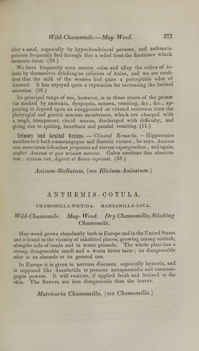 after a meal, especially by hypochondriacal persons, and asthmatic patients frequently find through this a relief from the flatulence which torments them. (38.) We have frequently seen nurses calm and allay the colics of in- fants by themselves drinking an infusion of Anise, and we are confi- dent that the milk, of the women had quite a perceptible odor of Aniseed. It has enjoyed quite a reputation for increasing the lacteal secretion. (38.) Its principal range of use, however, is in those states of the primae viae marked by anorexia, dyspepsia, nausea, vomiting, &c, &c, ap- pearing to depend upon an exaggerated or vitiated secretion from the pharyngial and gastric mucous membranes, which are charged with a tough, transparent, viscid mucus, discharged with difficulty, and giving rise to spitting, heartburn and painful vomiting. (11.) Urinary and Genital Organs.— Clinical Remarks. — Hippocrates ascribes to it both emmenagogue and diuretic virtues ; he says, Anisum vino maceratum bibendum propinato ad uterum expurgandum ; and again, confert Anisum et quae urinam movent. Galen confirms this observa- tion : urinam ciet, digerit et flatus reprimit. (38.) Anisum-IStellatum, (see Illicium-Anisatum.) ANTHEMIS-COTULA. CHAMOMILLA-FCETIDA. MANZANILLA-LOCA. Wild-Chamomile. May-Weed. Dry Chamomilla, Stinking Chamomile. May-weed grows abundantly both in Europe and in the United States and is found in the vicinity of inhabited places, growing among rubbish, alongthe side of roads and in waste grounds. The whole plant has a strong, disagreeable smell and a warm bitter taste ; its disagreeable odor is an obstacle to its general use. In Europe it is given in nervous diseases, especially hysteria, and is supposed like Assafcetida to possess antispasmodic and emmena- gogue powers. It Avill vesicate, if applied fresh and bruised to the skin. The flowers are less disagreeable than the leaves. Matricaria Chamomilla, (see Chamomilla.)