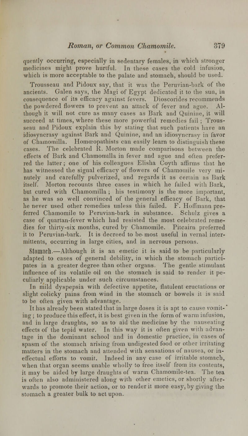 quently occurring, especially in sedentary females, in which stronger medicines might prove hurtful. In these cases the cold infusion, which is more acceptable to the palate and stomach, should be used. Trousseau and Pidoux say, that it was the Peruvian-bark of the ancients. Galen says, the Magi of Egypt dedicated it to the sun, in consequence of its efficacy against fevers. Dioscorides recommends the powdered flowers to prevent an attack of fever and ague. Al- though it will not cure as many cases as Bark and Quinine, it will succeed at times, where these more powerful remedies fail ; Trous- seau and Pidoux explain this by stating that such patients have an idiosyncrasy against Bark and Quinine, and an idiosyncrasy in favor of Chamomilla. Homceopathists can easily learn to distinguish these cases. The celebrated R. Morton made comparisons between the effects of Bark and Chamomilla in fever and ague and often prefer- red the latter; one of his colleagues Elisha Coyth affirms that he has witnessed the signal efficacy of flowers of Chamomile very mi- nutely and carefully pulverized, and regards it as certain as Bark itself. Morton recounts three cases in which he failed with Bark, but cured with Chamomilla ; his testimony is the more important, as he was so well convinced of the general efficacy of Bark, that he never used other remedies unless this failed. F. Hoffmann pre- ferred Chamomile to Peruvian-bark in substance. Schulz gives a case of quartan-fever which had resisted the most celebrated reme- dies for thirty-six months, cured by Chamomile. Pitcairn preferred it to Peruvian-bark. It is decreed to be-most useful in vernal inter- mittents, occurring in large cities, and in nervous persons. Stomach.—Although it is an emetic it is said to be particularly adapted to cases of general debility, in which the stomach partici- pates in a greater degree than other organs. The gentle stimulant influence of its volatile oil on the stomach is said to render it pe- culiarly applicable under such circumstances. In mild dyspepsia with defective appetite, flatulent eructations or slight colicky pains from wind in the stomach or bowels it is said to be often given with advantage. It has already been stated that in large doses it is apt to cause vomit-' ing ; to produce this effect, it is best given in the form of warm infusion, and in large draughts, so as to aid the medicine by the nauseating effects of the tepid water. In this way it is often given with advan- tage in the dominant school and in domestic practice, in cases of spasm of the stomach arising from undigested food or other irritating matters in the stomach and attended with sensations of nausea, or in- effectual efforts to vomit. Indeed in any case of irritable stomach, when that organ seems unable wholly to free itself from its contents, it may be aided by large draughts of warm Chamomile-tea. The tea is often also administered along with other emetics, or shortly after- wards to promote their action, or to render it more easy, by giving the stomach a greater bulk to act upon.