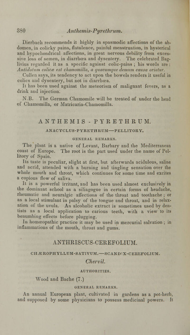 Dierbach recommends it highly in spasmodic affections of the ab- domen, in colicky pains, flatulence, painful menstruation, in hysterical and hypochondrical affections, in great nervous debility from exces- sive loss of semen, in diarrhoea and dysentery. The celebrated Bag- livius regarded it as a specific against colic-pains ; his words are : Antidotum colicce est chamomilla, a quacumque demum causa oriutur. Cullen says, its tendency to act upon the bowels renders it useful in colics and dysentery, but not in diarrhoea. It has been used against the meteorism of malignant fevers, as a drink and injection. N.B. The German Chamomile will be treated of under the head of Chamomilla, or Matricaria-Chamomilla. ANTHEMIS - PYRETHRUM. ANACYCLUS-PYRETHRUM PELLITORY. GENERAL REMARKS. The plant is a native of Levant, Barbary and the Mediterranean coast of Europe. The root is the part used under the name of Pel- litory of Spain. Its taste is peculiar, slight at first, but afterwards acidulous, saline and acrid, attended with a burning and tingling sensation over the whole mouth and throat, which continues for some lime and excites a copious flow of saliva. It is a powerful irritant, and has been used almost exclusively in the dominant school as a siliagogue in certain forms of headache, rheumatic and neuralgic affections of the throat and toothache ; or as a local stimulant in palsy of the tongue and throat, and in relax- ation of the uvula. An alcoholic extract is sometimes used by den- tists as a local application to carious teeth, with a view to its benumbing effects before plugging. In homoeopathic practice it may be used in mercurial salvation ; in inflammations of the mouth, throat and gums. ANTHRISCUS-CEREFOLIUM. CH^EROPHYLLUM-SATIVUM. SCANDtX-CEREFOLlUM. Chervil. AUTHORITIES. Wood and Bache (7.) GENERAL REMARKS. An annual European plant, cultivated in gardens as a pot-herb, and supposed by some physicians to possess medicinal powers. It