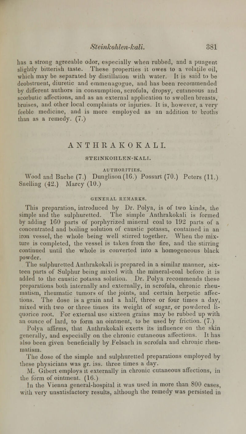 has a strong agreeable odor, especially when rubbed, and a pungent slightly bitterish taste. These properties it owes to a volatile oil, which may be separated by distillation with water. It is said to be dcobstruent, diuretic and emmenagogue, and has been recommended by different authors in consumption, scrofula, dropsy, cutaneous and scorbutic affections, and as an external application to swollen breasts, bruises, and other local complaints or injuries. It is, however, a very feeble medicine, and is more employed as an addition to broths than as a remedy. (7.) ANTHRAKOKALI. STEINKOIILEN-KALI. AUTHORITIES. Wood and Bache (7.) Dunglison (16.) Possart (70.) Peters (11.) Snelling (42.) Marcy (10.) GENERAL REMARKS. This preparation, introduced by Dr. Polya, is of two kinds, the simple and the sulphuretted. The simple Anthrakokali is formed by adding 160 parts of porphyrized mineral coal to 192 parts of a concentrated and boiling solution of caustic potassa, contained in an iron vessel, the whole being well stirred together. When the mix- ture is completed, the vessel is taken from the fire, and the stirring- continued until the whole is converted into a homogeneous black powder. The sulphuretted Anthrakokali is prepared in a similar manner, six- teen parts of Sulphur being mixed with the mineral-coal before it is added to the caustic potassa solution. Dr. Polya recommends these preparations both internally and externally, in scrofula, chronic rheu- matism, rheumatic tumors of the joints, and certain herpetic affec- tions. The dose is a grain and a half, three or four times a day, mixed with two or three times its weight of sugar, or powdered li- quorice root. For external use sixteen grains may be rubbed up with an ounce of lard, to form an ointment, to be used by friction. (7.) Polya affirms, that Anthrakokali exerts its influence on the skin generally, and especially on the chronic cutaneous affections. It has also been given beneficially by Felsach in scrofula and chronic rheu- matism. The dose of the simple and sulphuretted preparations employed by these physicians was gr. iss. three times a day. M. Gibert employs it externally in chronic cutaneous affections, in the form of ointment. (16.) In the Vienna general-hospital it was used in more than 800 cases, with very unsatisfactory results, although the remedy was persisted in