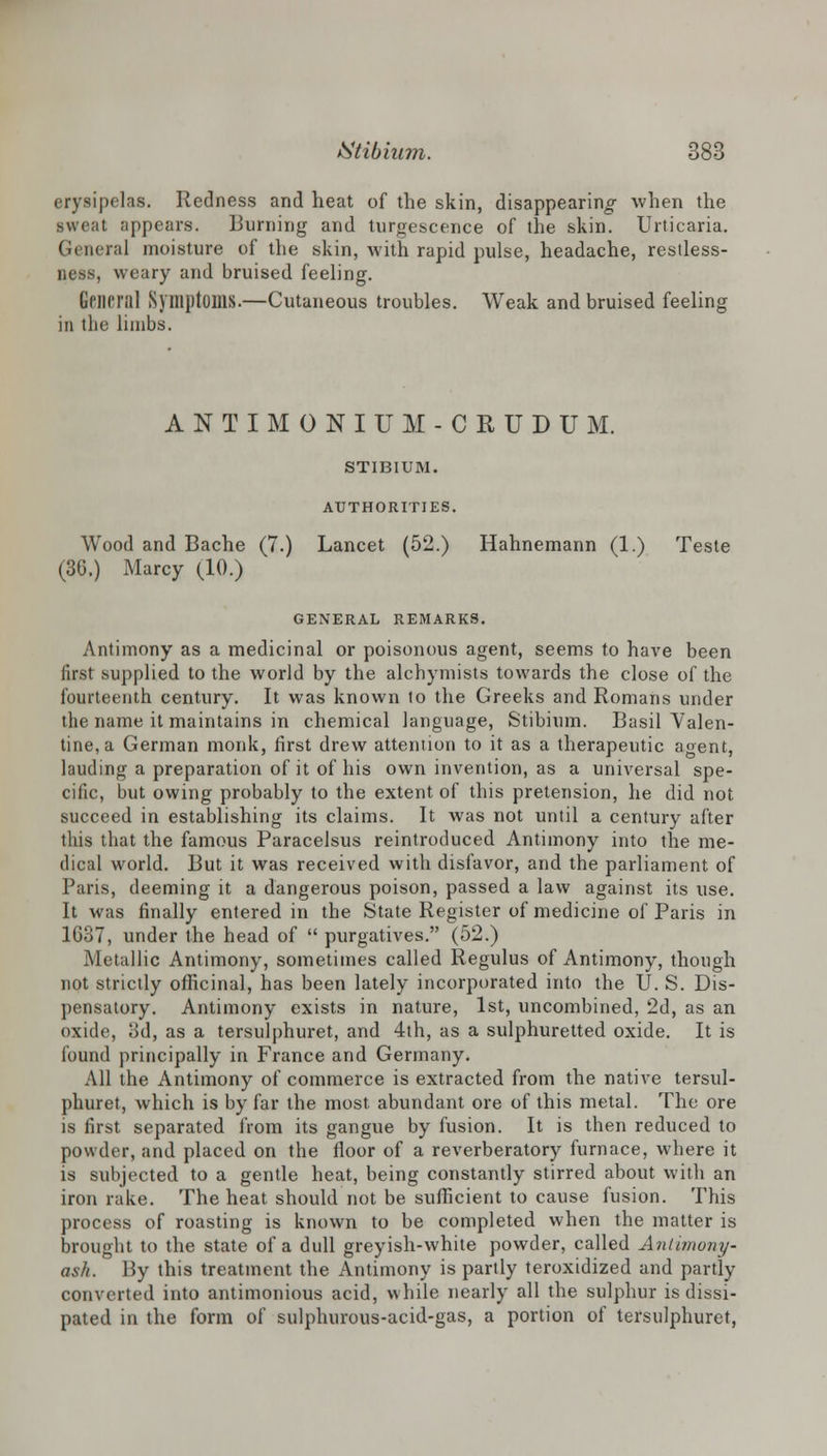 erysipelas. Redness and heat of the skin, disappearing when the sweat appears. Burning and turgescence of the skin. Urticaria. Genera] moisture of the skin, with rapid pulse, headache, restless- ness, weary and bruised feeling. General Symptoms.—Cutaneous troubles. Weak and bruised feeling in the limbs. ANTIMONIUM-CRUDUM. STIBIUM. AUTHORITIES. Wood and Bache (7.) Lancet (52.) Hahnemann (1.) Teste (36.) Marcy (10.) GENERAL REMARKS. Antimony as a medicinal or poisonous agent, seems to have been first supplied to the world by the alchymists towards the close of the fourteenth century. It was known to the Greeks and Romans under the name it maintains in chemical language, Stibium. Basil Valen- tine, a German monk, first drew attention to it as a therapeutic agent, lauding a preparation of it of his own invention, as a universal spe- cific, but owing probably to the extent of this pretension, he did not succeed in establishing its claims. It was not until a century after this that the famous Paracelsus reintroduced Antimony into the me- dical world. But it was received with disfavor, and the parliament of Paris, deeming it a dangerous poison, passed a law against its use. It was finally entered in the State Register of medicine of Paris in 1637, under the head of  purgatives. (52.) Metallic Antimony, sometimes called Regulus of Antimony, though not strictly officinal, has been lately incorporated into the U. S. Dis- pensatory. Antimony exists in nature, 1st, uncombined, 2d, as an oxide, 3d, as a tersulphuret, and 4th, as a sulphuretted oxide. It is found principally in France and Germany. All the Antimony of commerce is extracted from the native tersul- phuret, which is by far the most abundant ore of this metal. The ore is first separated from its gangue by fusion. It is then reduced to powder, and placed on the floor of a reverberatory furnace, Avhere it is subjected to a gentle heat, being constantly stirred about with an iron rake. The heat should not be sufficient to cause fusion. This process of roasting is known to be completed when the matter is brought to the state of a dull greyish-white powder, called Antimony- ash. By this treatment the Antimony is partly teroxidized and partly converted into antimonious acid, while nearly all the sulphur is dissi- pated in the form of sulphurous-acid-gas, a portion of tersulphuret,