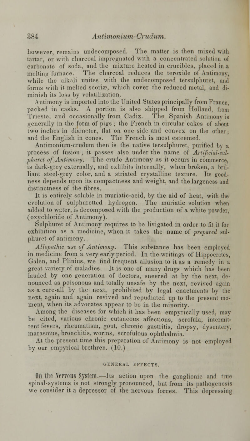 however, remains undecomposed. The matter is then mixed with tartar, or with charcoal impregnated with a concentrated solution of carbonate of soda, and the mixture heated in crucibles, placed in a meltin<* furnace. The charcoal reduces the teroxide of Antimony, while the alkali unites with the undecomposed tersulphuret, and forms with it melted scoriae, which cover the reduced metal, and di- minish its loss by volatilization. Antimony is imported into the United StatGs principally from France, packed in casks. A portion is also shipped from Holland, from Trieste, and occasionally from Cadiz. The Spanish Antimony is generally in the form of pigs ; the French in circular cakes of about two inches in diameter, fiat on one side and convex on the other; and the English in cones. The French is most esteemed. Antimonium-crudum then is the native tersulphuret, purified by a process of fusion ; it passes also under the name of Artificial-sul- phuret of Antimony. The crude Antimony as it occurs in commerce, is dark-grey externally, and exhibits internally, when broken, a bril- liant steel-grey color, and a striated crystalline texture. Its good- ness depends upon its compactness and weight, and the largeness and distinctness of the fibres. It is entirely soluble in muriatic-acid, by the aid of heat, with the evolution of sulphuretted hydrogen. The muriatic solution when added to writer, is decomposed with the production of a white powder, (oxychloride of Antimony). Sulphuret of Antimony requires to be livigated in order to fit it for exhibition as a medicine, when it takes the name of prepared sul- phuret of antimony. Allopathic use of Antimony. This substance has been employed in medicine from a very early period. In the writings of Hippocrates, Galen, and Plinius, we find frequent allusion to it as a remedy in a great variety of maladies. It is one of many drugs which has been lauded by one generation of doctors, sneered at by the next, de- nounced as poisonous and totally unsafe by the next, revived again as a cure-all by the next, prohibited by legal enactments by the next, again and again revived and repudiated up to the present mo- ment, when its advocates appear to be in the minority. Among the diseases for which it has been empyrically used, may be cited, various chronic cutaneous affections, scrofula, intermit- tent fevers, rheumatism, gout, chronic gastritis, dropsy, dysentery, marasmus, bronchitis, worms, scrofulous ophthalmia. At the present time this preparation of Antimony is not employed by our empyrical brethren. (10.) GENERAL EFFECTS. Oil the NerVOUS System.—Its action upon the ganglionic and true spinal-systems is not strongly pronounced, but from its pathogenesis we consider it a depressor of the nervous forces. This depressing