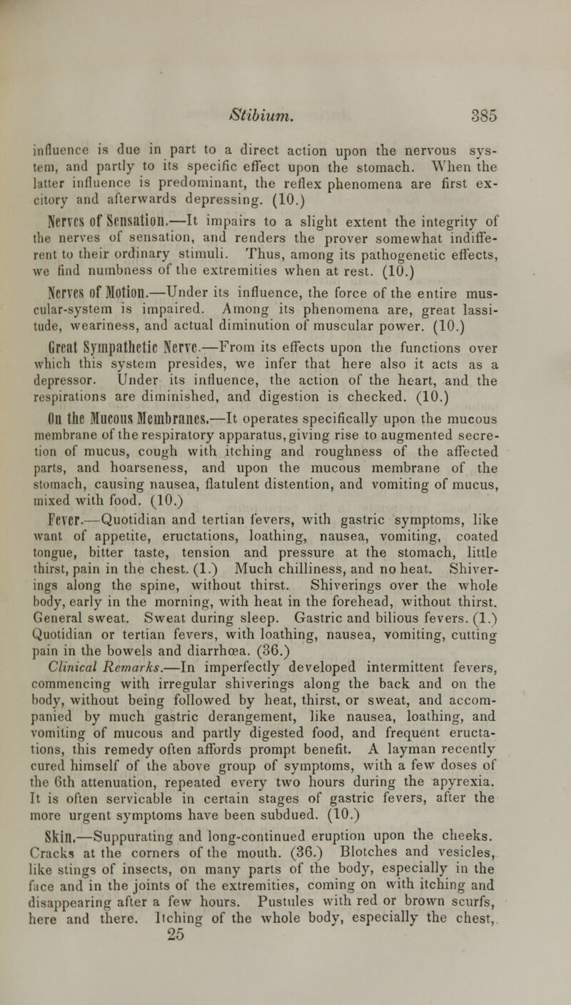 influence is due in part to a direct action upon the nervous sys- tem, and partly to its specific effect upon the stomach. When the latter influence is predominant, the reflex phenomena are first ex- citory and afterwards depressing. (10.) Nerves of Sensation.—It impairs to a slight extent the integrity of the nerves of sensation, and renders the prover somewhat indiffe- rent to their ordinary stimuli. Thus, among its pathogenetic effects, we find numbness of the extremities when at rest. (10.) Nerves Of Motion.—Under its influence, the force of the entire mus- cular-system is impaired. Among its phenomena are, great lassi- tude, weariness, and actual diminution of muscular power. (10.) Great Sympathetic Nerve.—From its effects upon the functions over which this system presides, we infer that here also it acts as a depressor. Under its influence, the action of the heart, and the respirations are diminished, and digestion is checked. (10.) (Ill tllC MUCOUS Membranes.—It operates specifically upon the mucous membrane of the respiratory apparatus, giving rise to augmented secre- tion of mucus, cough with itching and roughness of the affected parts, and hoarseness, and upon the mucous membrane of the stomach, causing nausea, flatulent distention, and vomiting of mucus, mixed with food. (10.) Fever.—Quotidian and tertian levers, with gastric symptoms, like want of appetite, eructations, loathing, nausea, vomiting, coated tongue, bitter taste, tension and pressure at the stomach, little thirst, pain in the chest. (1.) Much chilliness, and no heat. Shiver- ings along the spine, without thirst. Shiverings over the whole body, early in the morning, with heat in the forehead, without thirst. General sweat. Sweat during sleep. Gastric and bilious fevers. (1.) Quotidian or tertian fevers, with loathing, nausea, vomiting, cutting pain in the bowels and diarrhoea. (36.) Clinical Remarks.—In imperfectly developed intermittent fevers, commencing with irregular shiverings along the back and on the body, without being followed by heat, thirst, or sweat, and accom- panied by much gastric derangement, like nausea, loathing, and vomiting of mucous and partly digested food, and frequent eructa- tions, this remedy often affords prompt benefit. A layman recently cured himself of the above group of symptoms, with a few doses of the 6th attenuation, repeated every two hours during the apyrexia. It is often servicable in certain stages of gastric fevers, after the more urgent symptoms have been subdued. (10.) Skin.—Suppurating and long-continued eruption upon the cheeks. Cracks at the corners of the mouth. (36.) Blotches and vesicles, like stings of insects, on many parts of the body, especially in the face and in the joints of the extremities, coming on with itching and disappearing after a few hours. Pustules with red or brown scurfs, here and there. Itching of the whole body, especially the chest, 25